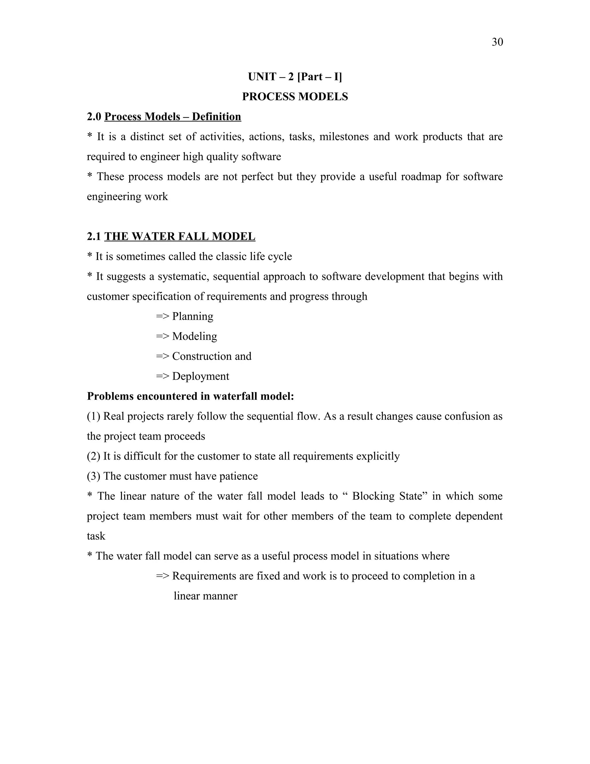 30
UNIT – 2 [Part – I]
PROCESS MODELS
2.0 Process Models – Definition
* It is a distinct set of activities, actions, tasks, milestones and work products that are
required to engineer high quality software
* These process models are not perfect but they provide a useful roadmap for software
engineering work
2.1 THE WATER FALL MODEL
* It is sometimes called the classic life cycle
* It suggests a systematic, sequential approach to software development that begins with
customer specification of requirements and progress through
=> Planning
=> Modeling
=> Construction and
=> Deployment
Problems encountered in waterfall model:
(1) Real projects rarely follow the sequential flow. As a result changes cause confusion as
the project team proceeds
(2) It is difficult for the customer to state all requirements explicitly
(3) The customer must have patience
* The linear nature of the water fall model leads to “ Blocking State” in which some
project team members must wait for other members of the team to complete dependent
task
* The water fall model can serve as a useful process model in situations where
=> Requirements are fixed and work is to proceed to completion in a
linear manner

 