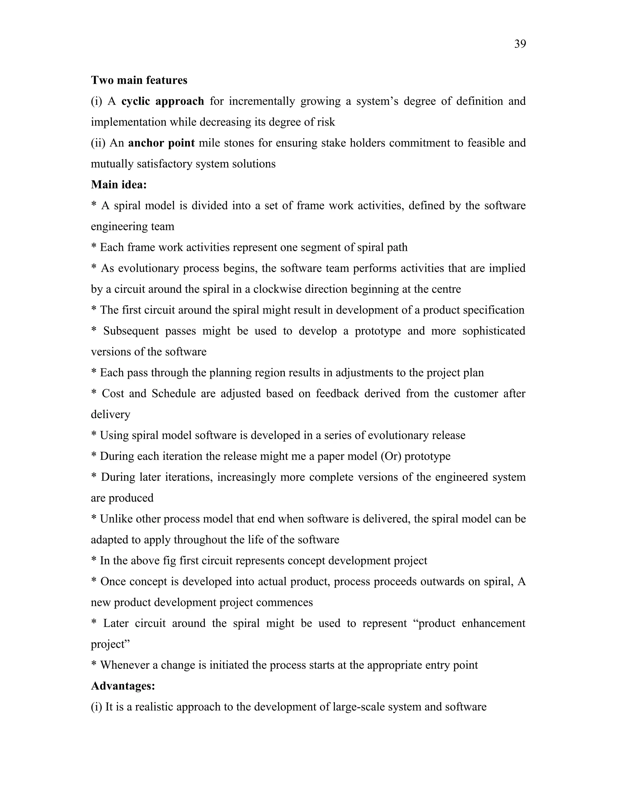 39
Two main features
(i) A cyclic approach for incrementally growing a system’s degree of definition and
implementation while decreasing its degree of risk
(ii) An anchor point mile stones for ensuring stake holders commitment to feasible and
mutually satisfactory system solutions
Main idea:
* A spiral model is divided into a set of frame work activities, defined by the software
engineering team
* Each frame work activities represent one segment of spiral path
* As evolutionary process begins, the software team performs activities that are implied
by a circuit around the spiral in a clockwise direction beginning at the centre
* The first circuit around the spiral might result in development of a product specification
* Subsequent passes might be used to develop a prototype and more sophisticated
versions of the software
* Each pass through the planning region results in adjustments to the project plan
* Cost and Schedule are adjusted based on feedback derived from the customer after
delivery
* Using spiral model software is developed in a series of evolutionary release
* During each iteration the release might me a paper model (Or) prototype
* During later iterations, increasingly more complete versions of the engineered system
are produced
* Unlike other process model that end when software is delivered, the spiral model can be
adapted to apply throughout the life of the software
* In the above fig first circuit represents concept development project
* Once concept is developed into actual product, process proceeds outwards on spiral, A
new product development project commences
* Later circuit around the spiral might be used to represent “product enhancement
project”
* Whenever a change is initiated the process starts at the appropriate entry point
Advantages:
(i) It is a realistic approach to the development of large-scale system and software

 