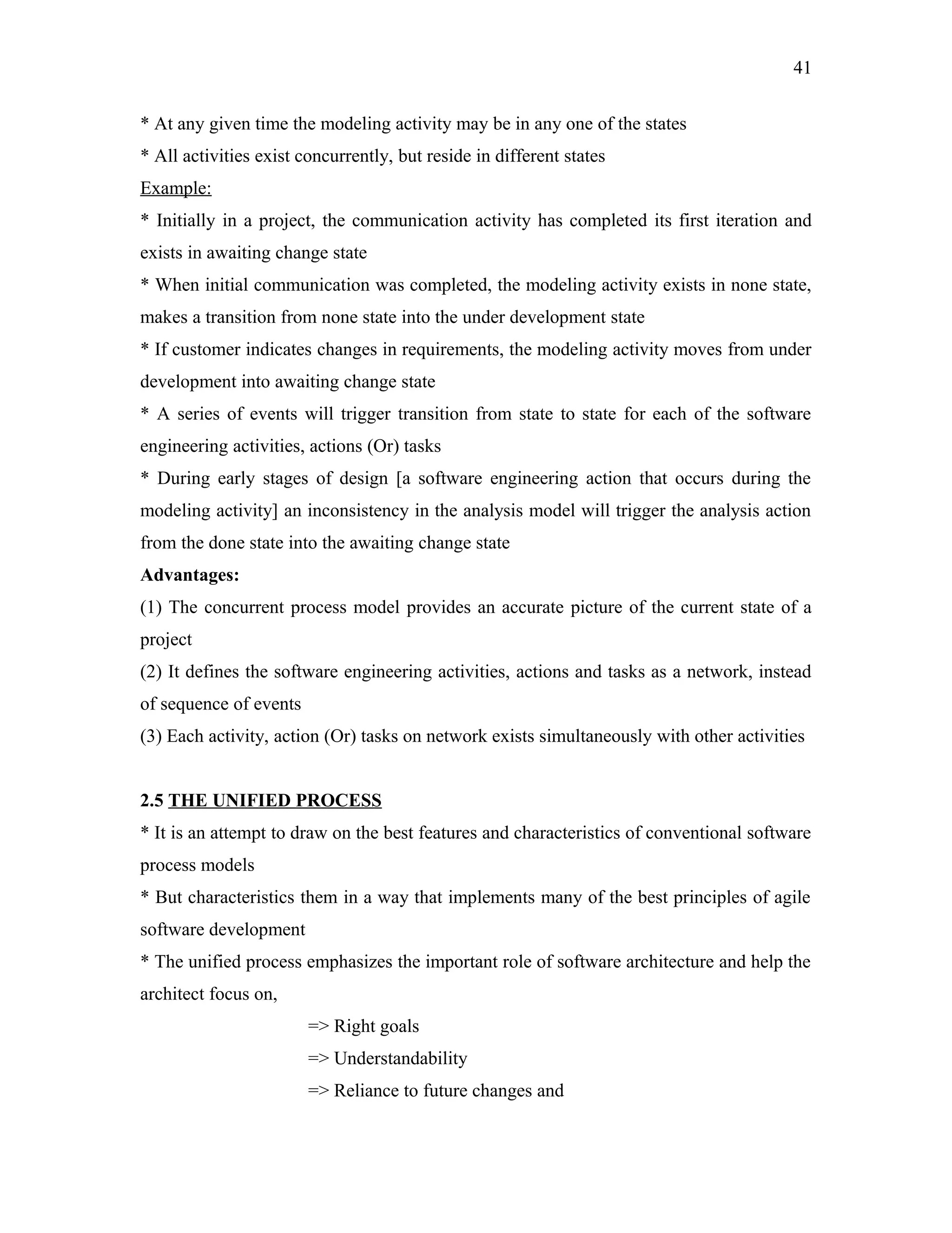 41
* At any given time the modeling activity may be in any one of the states
* All activities exist concurrently, but reside in different states
Example:
* Initially in a project, the communication activity has completed its first iteration and
exists in awaiting change state
* When initial communication was completed, the modeling activity exists in none state,
makes a transition from none state into the under development state
* If customer indicates changes in requirements, the modeling activity moves from under
development into awaiting change state
* A series of events will trigger transition from state to state for each of the software
engineering activities, actions (Or) tasks
* During early stages of design [a software engineering action that occurs during the
modeling activity] an inconsistency in the analysis model will trigger the analysis action
from the done state into the awaiting change state
Advantages:
(1) The concurrent process model provides an accurate picture of the current state of a
project
(2) It defines the software engineering activities, actions and tasks as a network, instead
of sequence of events
(3) Each activity, action (Or) tasks on network exists simultaneously with other activities
2.5 THE UNIFIED PROCESS
* It is an attempt to draw on the best features and characteristics of conventional software
process models
* But characteristics them in a way that implements many of the best principles of agile
software development
* The unified process emphasizes the important role of software architecture and help the
architect focus on,
=> Right goals
=> Understandability
=> Reliance to future changes and

 