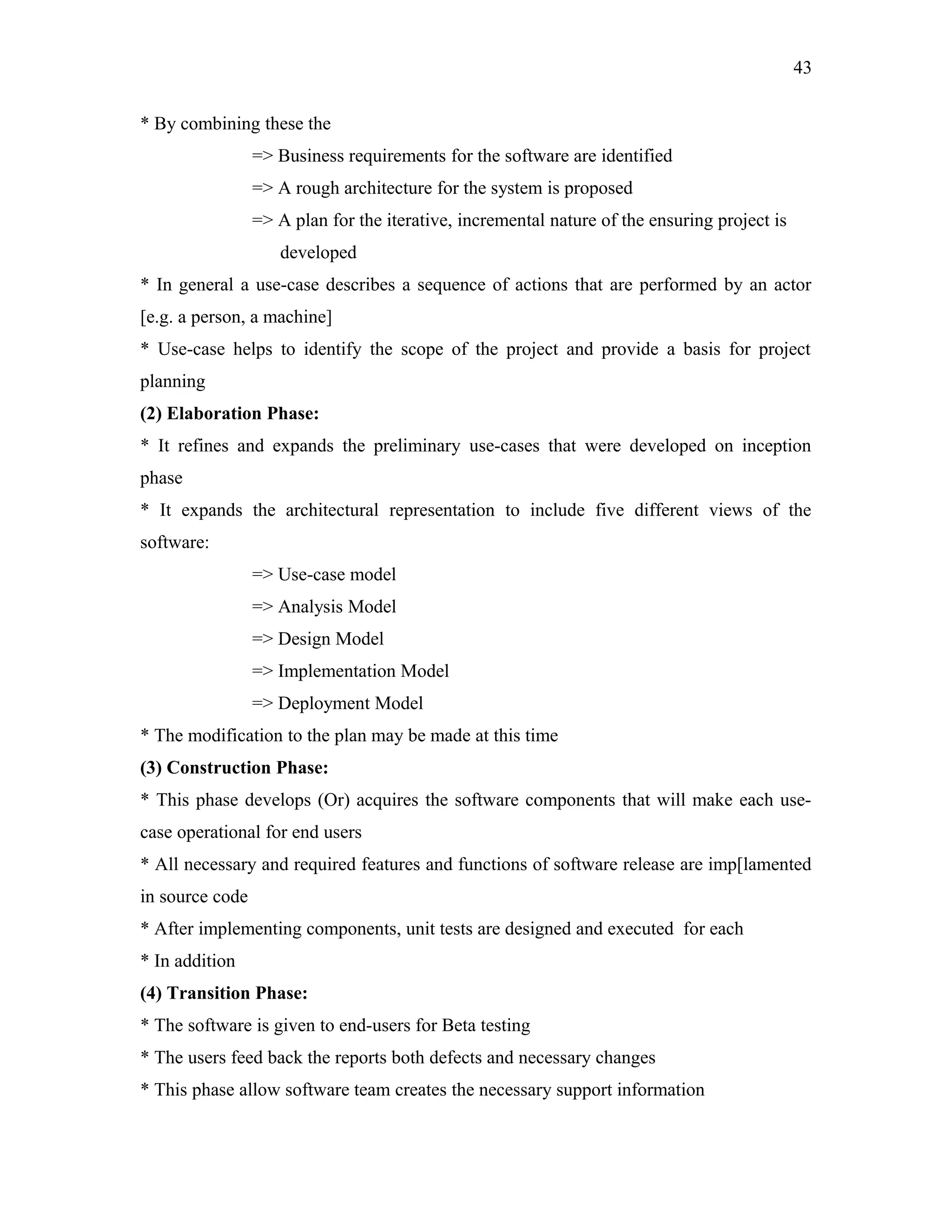 43
* By combining these the
=> Business requirements for the software are identified
=> A rough architecture for the system is proposed
=> A plan for the iterative, incremental nature of the ensuring project is
developed
* In general a use-case describes a sequence of actions that are performed by an actor
[e.g. a person, a machine]
* Use-case helps to identify the scope of the project and provide a basis for project
planning
(2) Elaboration Phase:
* It refines and expands the preliminary use-cases that were developed on inception
phase
* It expands the architectural representation to include five different views of the
software:
=> Use-case model
=> Analysis Model
=> Design Model
=> Implementation Model
=> Deployment Model
* The modification to the plan may be made at this time
(3) Construction Phase:
* This phase develops (Or) acquires the software components that will make each usecase operational for end users
* All necessary and required features and functions of software release are imp[lamented
in source code
* After implementing components, unit tests are designed and executed for each
* In addition
(4) Transition Phase:
* The software is given to end-users for Beta testing
* The users feed back the reports both defects and necessary changes
* This phase allow software team creates the necessary support information

 