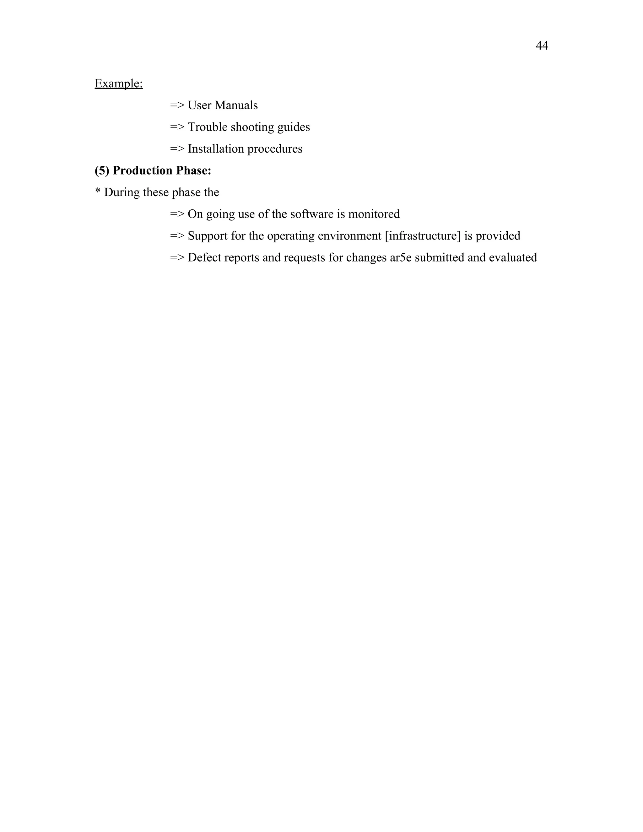 44
Example:
=> User Manuals
=> Trouble shooting guides
=> Installation procedures
(5) Production Phase:
* During these phase the
=> On going use of the software is monitored
=> Support for the operating environment [infrastructure] is provided
=> Defect reports and requests for changes ar5e submitted and evaluated

 