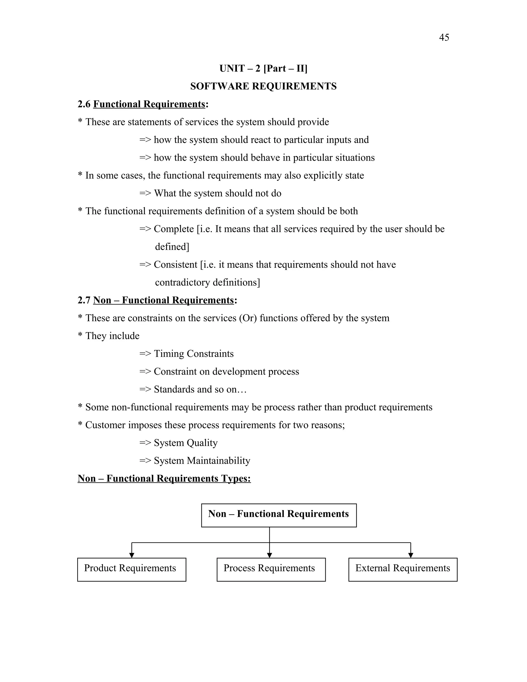 45
UNIT – 2 [Part – II]
SOFTWARE REQUIREMENTS
2.6 Functional Requirements:
* These are statements of services the system should provide
=> how the system should react to particular inputs and
=> how the system should behave in particular situations
* In some cases, the functional requirements may also explicitly state
=> What the system should not do
* The functional requirements definition of a system should be both
=> Complete [i.e. It means that all services required by the user should be
defined]
=> Consistent [i.e. it means that requirements should not have
contradictory definitions]
2.7 Non – Functional Requirements:
* These are constraints on the services (Or) functions offered by the system
* They include
=> Timing Constraints
=> Constraint on development process
=> Standards and so on…
* Some non-functional requirements may be process rather than product requirements
* Customer imposes these process requirements for two reasons;
=> System Quality
=> System Maintainability
Non – Functional Requirements Types:
Non – Functional Requirements

Product Requirements

Process Requirements

External Requirements

 