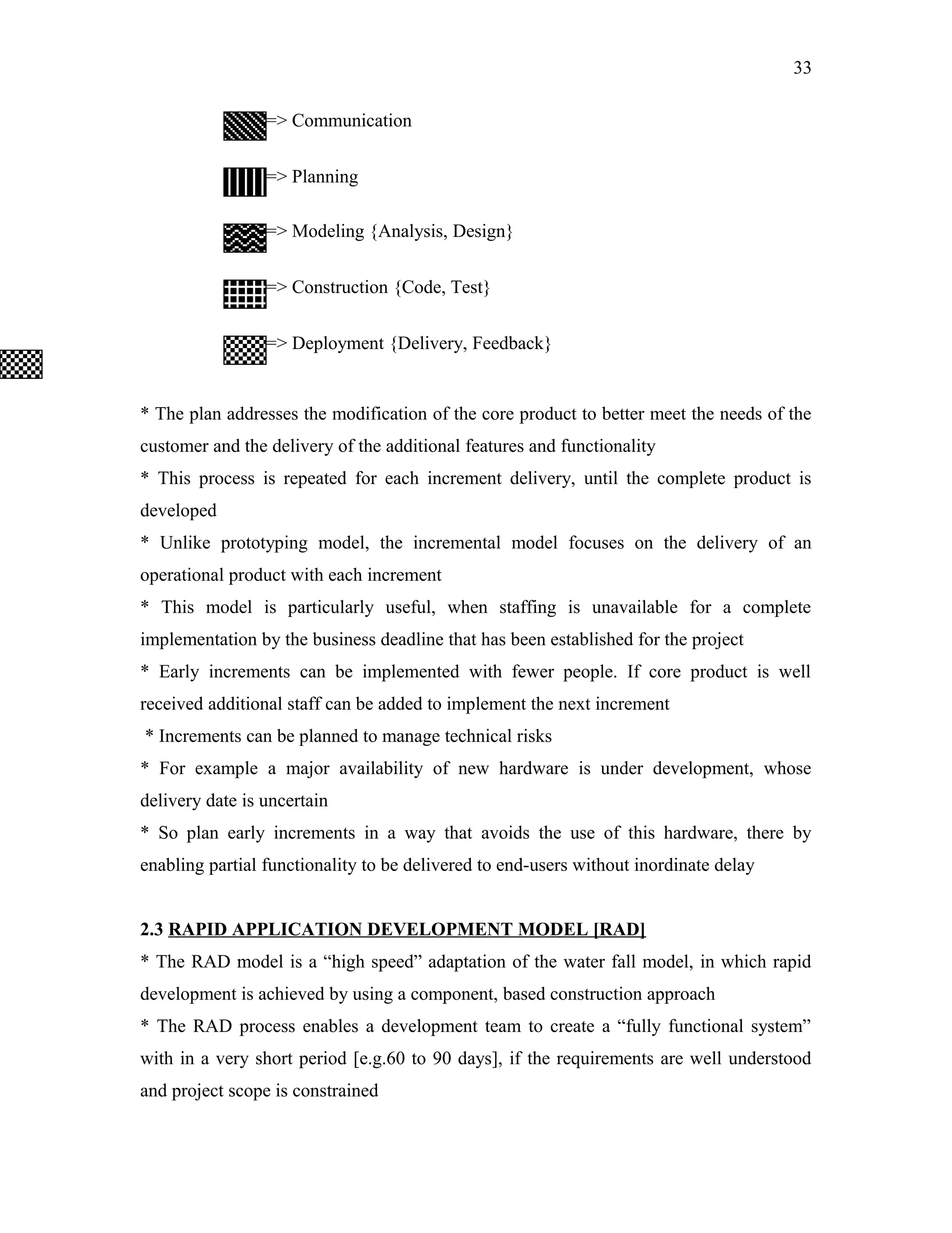 33
=> Communication
=> Planning
=> Modeling {Analysis, Design}
=> Construction {Code, Test}
=> Deployment {Delivery, Feedback}

* The plan addresses the modification of the core product to better meet the needs of the
customer and the delivery of the additional features and functionality
* This process is repeated for each increment delivery, until the complete product is
developed
* Unlike prototyping model, the incremental model focuses on the delivery of an
operational product with each increment
* This model is particularly useful, when staffing is unavailable for a complete
implementation by the business deadline that has been established for the project
* Early increments can be implemented with fewer people. If core product is well
received additional staff can be added to implement the next increment
* Increments can be planned to manage technical risks
* For example a major availability of new hardware is under development, whose
delivery date is uncertain
* So plan early increments in a way that avoids the use of this hardware, there by
enabling partial functionality to be delivered to end-users without inordinate delay
2.3 RAPID APPLICATION DEVELOPMENT MODEL [RAD]
* The RAD model is a “high speed” adaptation of the water fall model, in which rapid
development is achieved by using a component, based construction approach
* The RAD process enables a development team to create a “fully functional system”
with in a very short period [e.g.60 to 90 days], if the requirements are well understood
and project scope is constrained

 