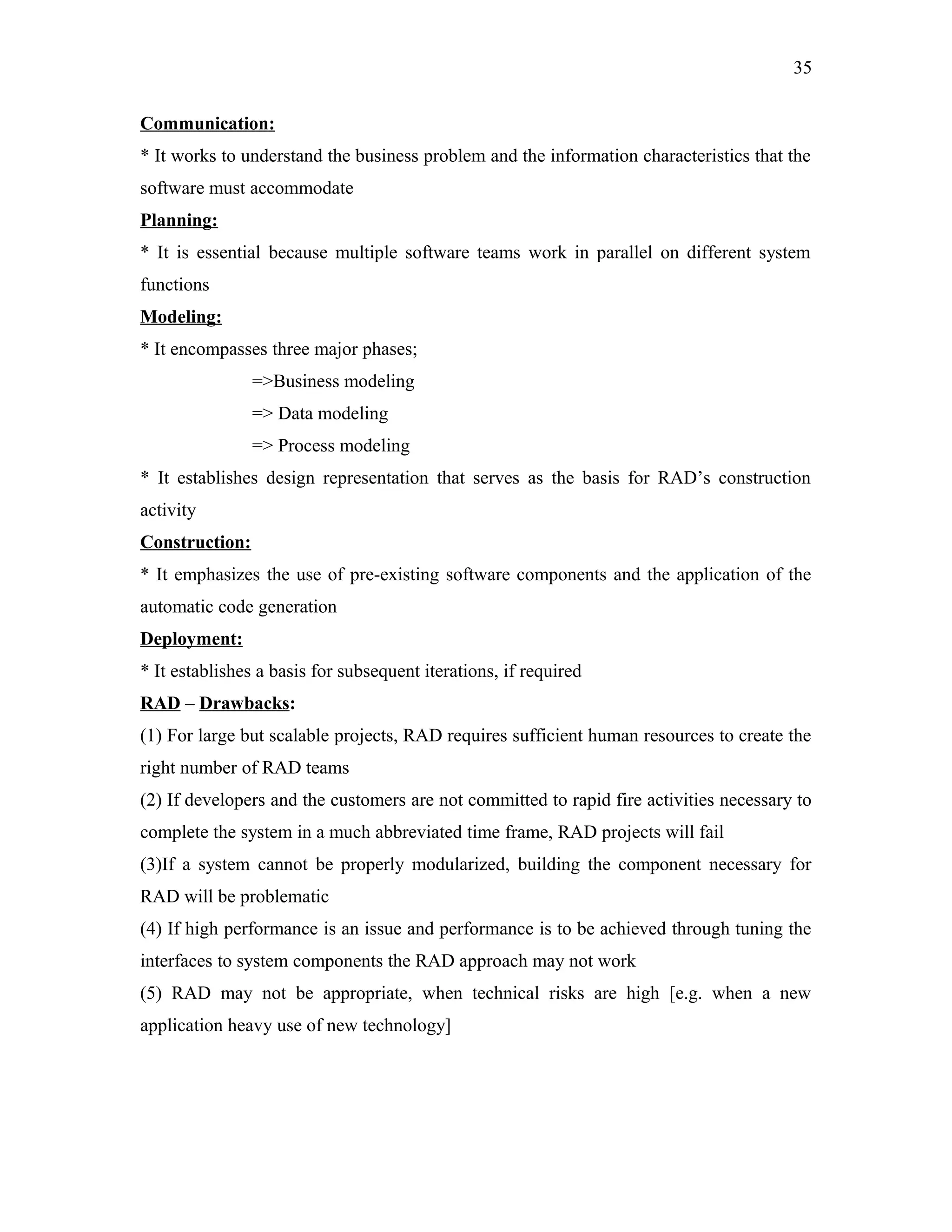 35
Communication:
* It works to understand the business problem and the information characteristics that the
software must accommodate
Planning:
* It is essential because multiple software teams work in parallel on different system
functions
Modeling:
* It encompasses three major phases;
=>Business modeling
=> Data modeling
=> Process modeling
* It establishes design representation that serves as the basis for RAD’s construction
activity
Construction:
* It emphasizes the use of pre-existing software components and the application of the
automatic code generation
Deployment:
* It establishes a basis for subsequent iterations, if required
RAD – Drawbacks:
(1) For large but scalable projects, RAD requires sufficient human resources to create the
right number of RAD teams
(2) If developers and the customers are not committed to rapid fire activities necessary to
complete the system in a much abbreviated time frame, RAD projects will fail
(3)If a system cannot be properly modularized, building the component necessary for
RAD will be problematic
(4) If high performance is an issue and performance is to be achieved through tuning the
interfaces to system components the RAD approach may not work
(5) RAD may not be appropriate, when technical risks are high [e.g. when a new
application heavy use of new technology]

 