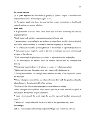 39
Two main features
(i) A cyclic approach for incrementally growing a system’s degree of definition and
implementation while decreasing its degree of risk
(ii) An anchor point mile stones for ensuring stake holders commitment to feasible and
mutually satisfactory system solutions
Main idea:
* A spiral model is divided into a set of frame work activities, defined by the software
engineering team
* Each frame work activities represent one segment of spiral path
* As evolutionary process begins, the software team performs activities that are implied
by a circuit around the spiral in a clockwise direction beginning at the centre
* The first circuit around the spiral might result in development of a product specification
* Subsequent passes might be used to develop a prototype and more sophisticated
versions of the software
* Each pass through the planning region results in adjustments to the project plan
* Cost and Schedule are adjusted based on feedback derived from the customer after
delivery
* Using spiral model software is developed in a series of evolutionary release
* During each iteration the release might me a paper model (Or) prototype
* During later iterations, increasingly more complete versions of the engineered system
are produced
* Unlike other process model that end when software is delivered, the spiral model can be
adapted to apply throughout the life of the software
* In the above fig first circuit represents concept development project
* Once concept is developed into actual product, process proceeds outwards on spiral, A
new product development project commences
* Later circuit around the spiral might be used to represent “product enhancement
project”
* Whenever a change is initiated the process starts at the appropriate entry point
Advantages:
(i) It is a realistic approach to the development of large-scale system and software

 