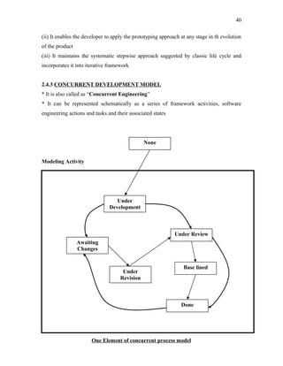 40
(ii) It enables the developer to apply the prototyping approach at any stage in th evolution
of the product
(iii) It maintains the systematic stepwise approach suggested by classic life cycle and
incorporates it into iterative framework
2.4.3 CONCURRENT DEVELOPMENT MODEL
* It is also called as “Concurrent Engineering”
* It can be represented schematically as a series of framework activities, software
engineering actions and tasks and their associated states

None
Modeling Activity

Under
Development

Under Review
Awaiting
Changes

Under
Revision

Base lined

Done

One Element of concurrent process model

 