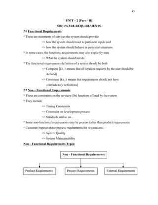 45
UNIT – 2 [Part – II]
SOFTWARE REQUIREMENTS
2.6 Functional Requirements:
* These are statements of services the system should provide
=> how the system should react to particular inputs and
=> how the system should behave in particular situations
* In some cases, the functional requirements may also explicitly state
=> What the system should not do
* The functional requirements definition of a system should be both
=> Complete [i.e. It means that all services required by the user should be
defined]
=> Consistent [i.e. it means that requirements should not have
contradictory definitions]
2.7 Non – Functional Requirements:
* These are constraints on the services (Or) functions offered by the system
* They include
=> Timing Constraints
=> Constraint on development process
=> Standards and so on…
* Some non-functional requirements may be process rather than product requirements
* Customer imposes these process requirements for two reasons;
=> System Quality
=> System Maintainability
Non – Functional Requirements Types:
Non – Functional Requirements

Product Requirements

Process Requirements

External Requirements

 