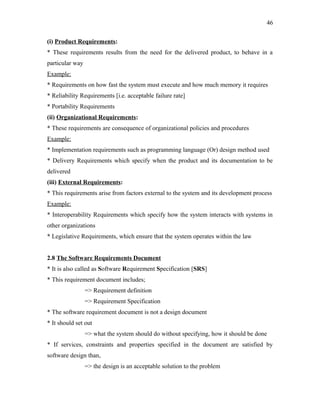46
(i) Product Requirements:
* These requirements results from the need for the delivered product, to behave in a
particular way
Example:
* Requirements on how fast the system must execute and how much memory it requires
* Reliability Requirements [i.e. acceptable failure rate]
* Portability Requirements
(ii) Organizational Requirements:
* These requirements are consequence of organizational policies and procedures
Example:
* Implementation requirements such as programming language (Or) design method used
* Delivery Requirements which specify when the product and its documentation to be
delivered
(iii) External Requirements:
* This requirements arise from factors external to the system and its development process
Example:
* Interoperability Requirements which specify how the system interacts with systems in
other organizations
* Legislative Requirements, which ensure that the system operates within the law
2.8 The Software Requirements Document
* It is also called as Software Requirement Specification [SRS]
* This requirement document includes;
=> Requirement definition
=> Requirement Specification
* The software requirement document is not a design document
* It should set out
=> what the system should do without specifying, how it should be done
* If services, constraints and properties specified in the document are satisfied by
software design than,
=> the design is an acceptable solution to the problem

 