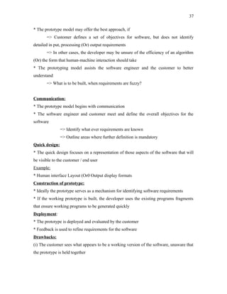37
* The prototype model may offer the best approach, if
=> Customer defines a set of objectives for software, but does not identify
detailed in put, processing (Or) output requirements
=> In other cases, the developer may be unsure of the efficiency of an algorithm
(Or) the form that human-machine interaction should take
* The prototyping model assists the software engineer and the customer to better
understand
=> What is to be built, when requirements are fuzzy?
Communication:
* The prototype model begins with communication
* The software engineer and customer meet and define the overall objectives for the
software
=> Identify what ever requirements are known
=> Outline areas where further definition is mandatory
Quick design:
* The quick design focuses on a representation of those aspects of the software that will
be visible to the customer / end user
Example:
* Human interface Layout (Or0 Output display formats
Construction of prototype:
* Ideally the prototype serves as a mechanism for identifying software requirements
* If the working prototype is built, the developer uses the existing programs fragments
that ensure working programs to be generated quickly
Deployment:
* The prototype is deployed and evaluated by the customer
* Feedback is used to refine requirements for the software
Drawbacks:
(i) The customer sees what appears to be a working version of the software, unaware that
the prototype is held together

 