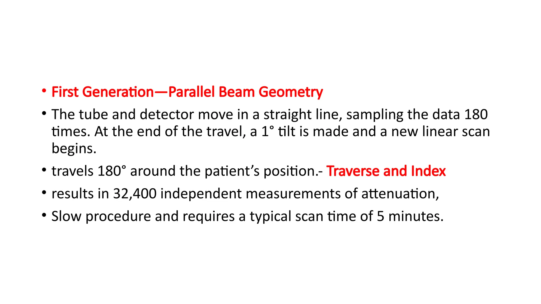 • First Generation—Parallel Beam Geometry
• The tube and detector move in a straight line, sampling the data 180
times. At the end of the travel, a 1° tilt is made and a new linear scan
begins.
• travels 180° around the patient’s position.- Traverse and Index
• results in 32,400 independent measurements of attenuation,
• Slow procedure and requires a typical scan time of 5 minutes.
 