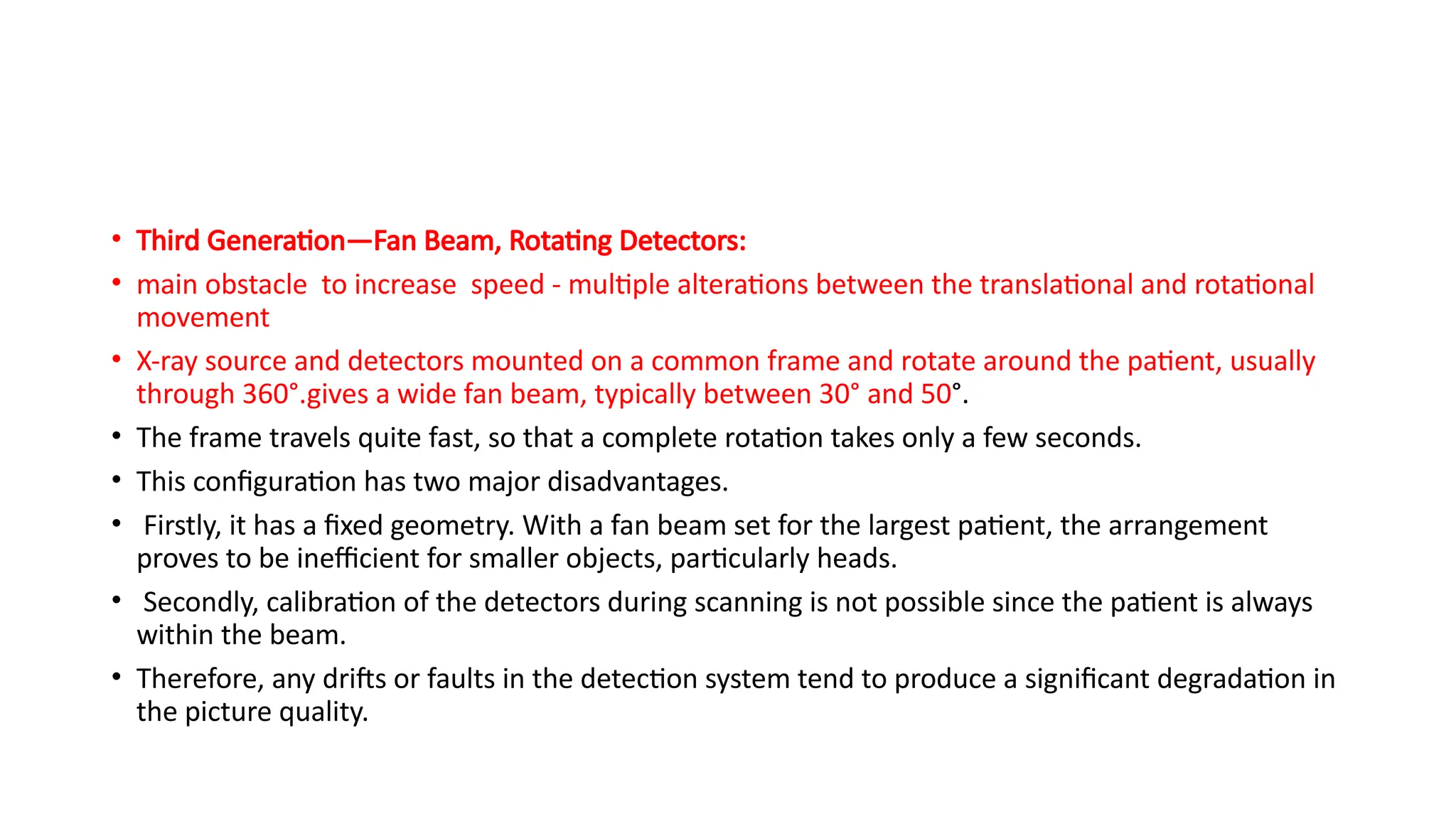 • Third Generation—Fan Beam, Rotating Detectors:
• main obstacle to increase speed - multiple alterations between the translational and rotational
movement
• X-ray source and detectors mounted on a common frame and rotate around the patient, usually
through 360°.gives a wide fan beam, typically between 30° and 50°.
• The frame travels quite fast, so that a complete rotation takes only a few seconds.
• This configuration has two major disadvantages.
• Firstly, it has a fixed geometry. With a fan beam set for the largest patient, the arrangement
proves to be inefficient for smaller objects, particularly heads.
• Secondly, calibration of the detectors during scanning is not possible since the patient is always
within the beam.
• Therefore, any drifts or faults in the detection system tend to produce a significant degradation in
the picture quality.
 