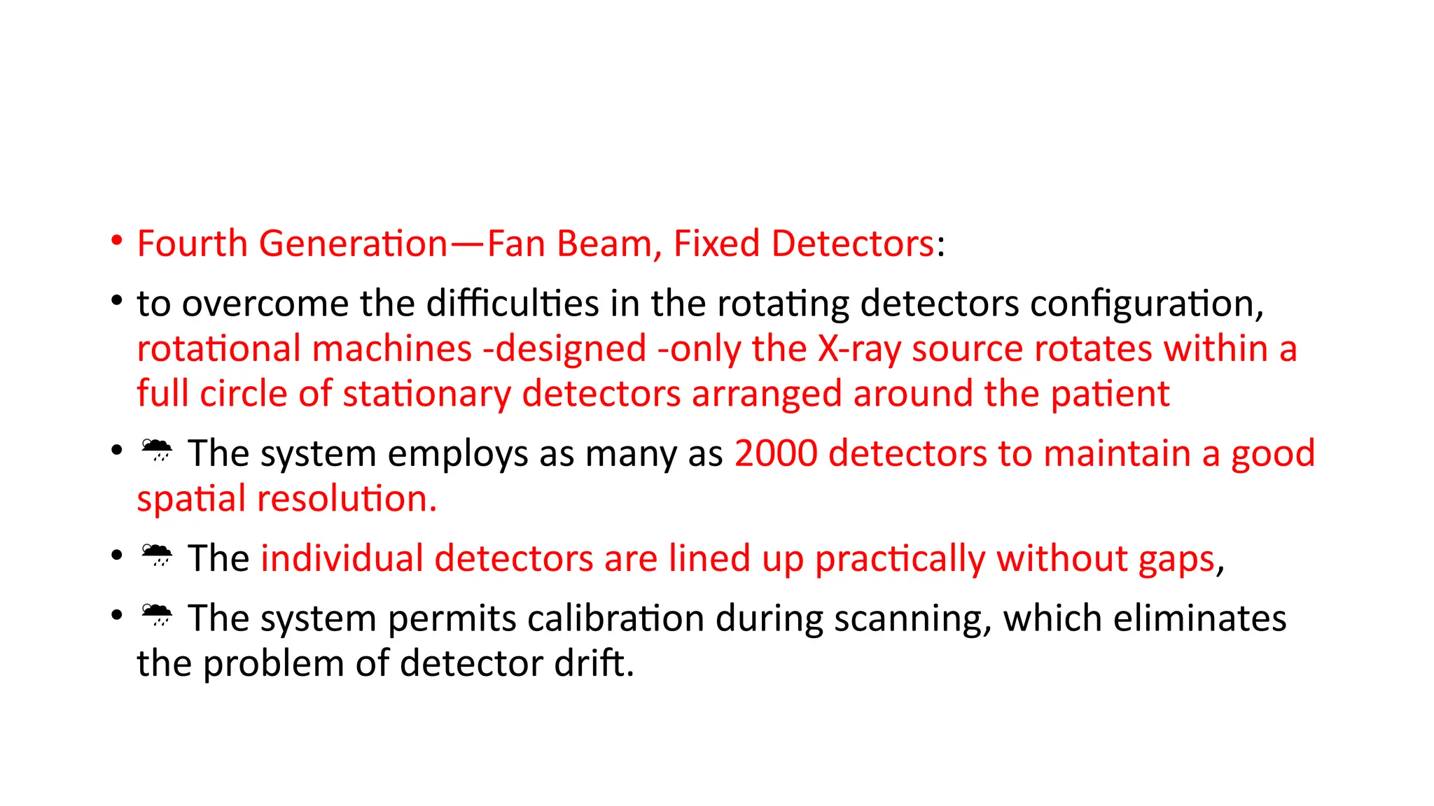 • Fourth Generation—Fan Beam, Fixed Detectors:
• to overcome the difficulties in the rotating detectors configuration,
rotational machines -designed -only the X-ray source rotates within a
full circle of stationary detectors arranged around the patient
•  The system employs as many as 2000 detectors to maintain a good
spatial resolution.
•  The individual detectors are lined up practically without gaps,
•  The system permits calibration during scanning, which eliminates
the problem of detector drift.
 