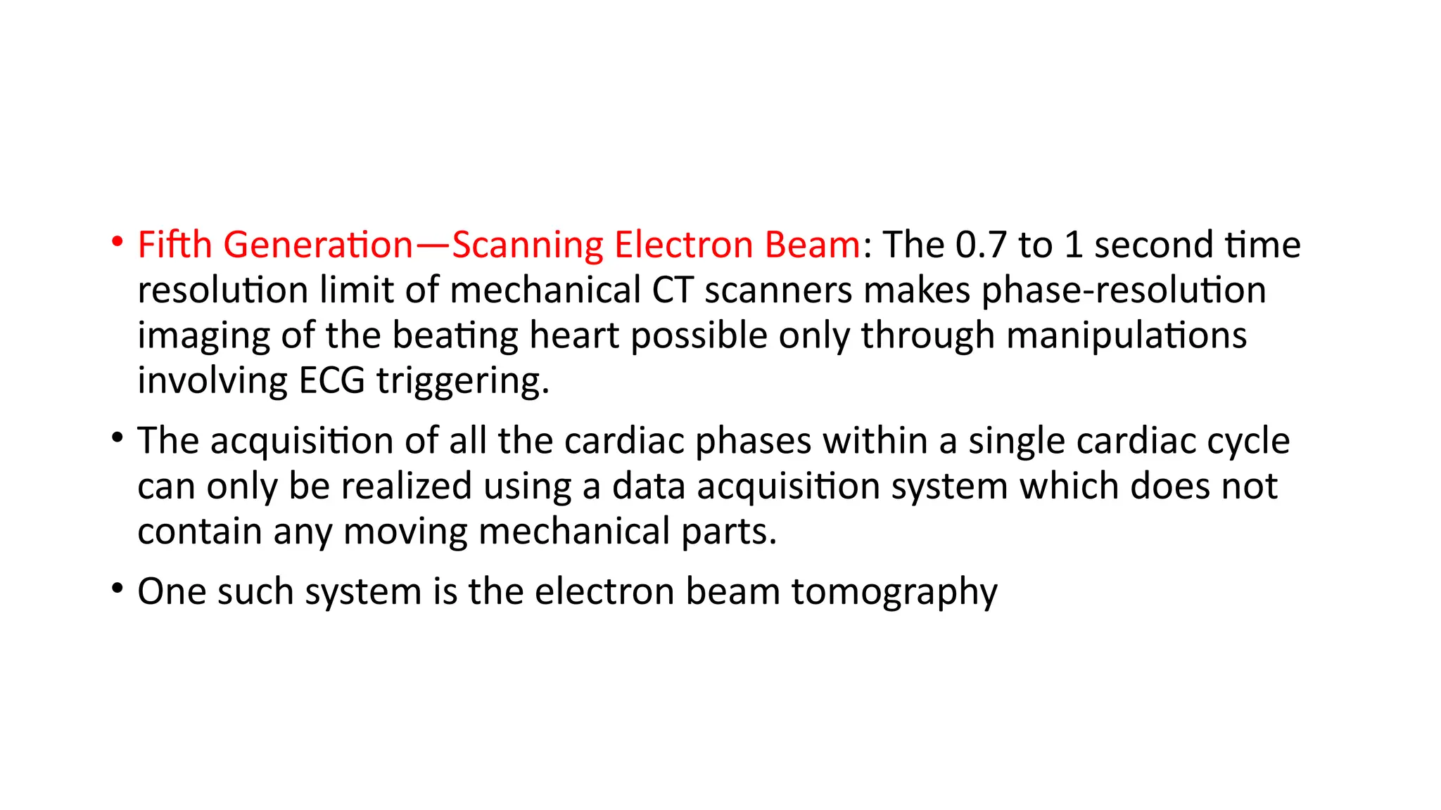 • Fifth Generation—Scanning Electron Beam: The 0.7 to 1 second time
resolution limit of mechanical CT scanners makes phase-resolution
imaging of the beating heart possible only through manipulations
involving ECG triggering.
• The acquisition of all the cardiac phases within a single cardiac cycle
can only be realized using a data acquisition system which does not
contain any moving mechanical parts.
• One such system is the electron beam tomography
 