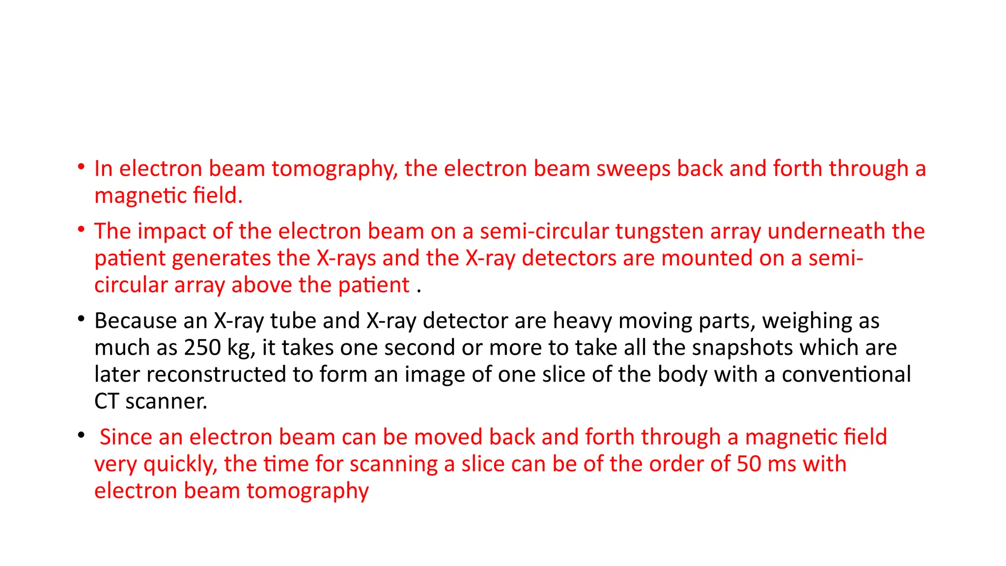 • In electron beam tomography, the electron beam sweeps back and forth through a
magnetic field.
• The impact of the electron beam on a semi-circular tungsten array underneath the
patient generates the X-rays and the X-ray detectors are mounted on a semi-
circular array above the patient .
• Because an X-ray tube and X-ray detector are heavy moving parts, weighing as
much as 250 kg, it takes one second or more to take all the snapshots which are
later reconstructed to form an image of one slice of the body with a conventional
CT scanner.
• Since an electron beam can be moved back and forth through a magnetic field
very quickly, the time for scanning a slice can be of the order of 50 ms with
electron beam tomography
 