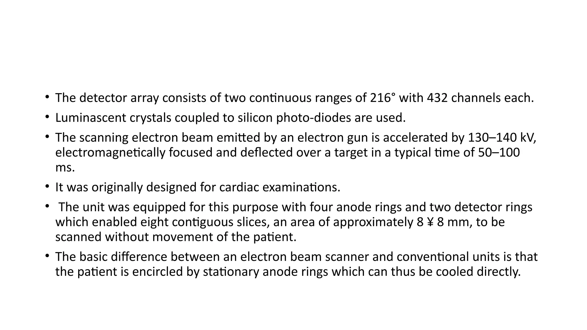 • The detector array consists of two continuous ranges of 216° with 432 channels each.
• Luminascent crystals coupled to silicon photo-diodes are used.
• The scanning electron beam emitted by an electron gun is accelerated by 130–140 kV,
electromagnetically focused and deflected over a target in a typical time of 50–100
ms.
• It was originally designed for cardiac examinations.
• The unit was equipped for this purpose with four anode rings and two detector rings
which enabled eight contiguous slices, an area of approximately 8 ¥ 8 mm, to be
scanned without movement of the patient.
• The basic difference between an electron beam scanner and conventional units is that
the patient is encircled by stationary anode rings which can thus be cooled directly.
 