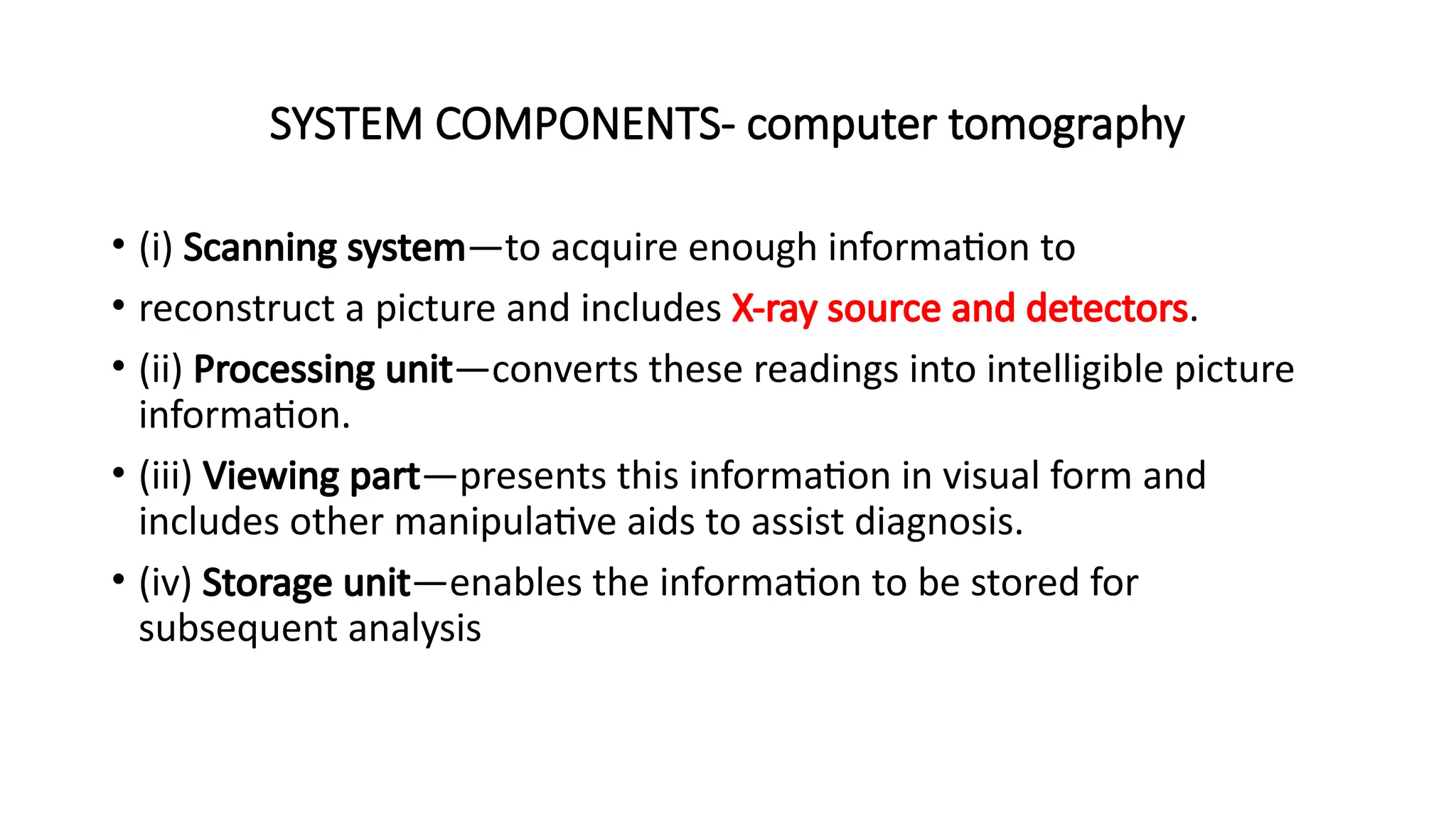 SYSTEM COMPONENTS- computer tomography
• (i) Scanning system—to acquire enough information to
• reconstruct a picture and includes X-ray source and detectors.
• (ii) Processing unit—converts these readings into intelligible picture
information.
• (iii) Viewing part—presents this information in visual form and
includes other manipulative aids to assist diagnosis.
• (iv) Storage unit—enables the information to be stored for
subsequent analysis
 