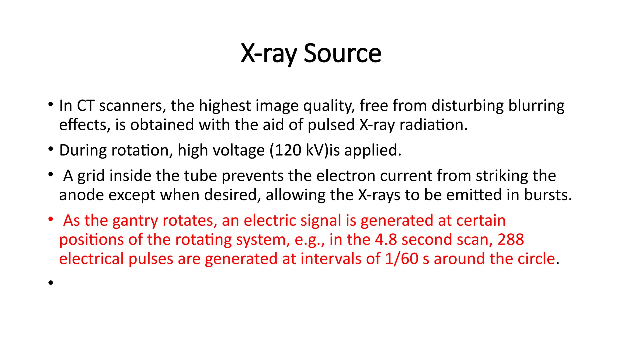 X-ray Source
• In CT scanners, the highest image quality, free from disturbing blurring
effects, is obtained with the aid of pulsed X-ray radiation.
• During rotation, high voltage (120 kV)is applied.
• A grid inside the tube prevents the electron current from striking the
anode except when desired, allowing the X-rays to be emitted in bursts.
• As the gantry rotates, an electric signal is generated at certain
positions of the rotating system, e.g., in the 4.8 second scan, 288
electrical pulses are generated at intervals of 1/60 s around the circle.
•
 