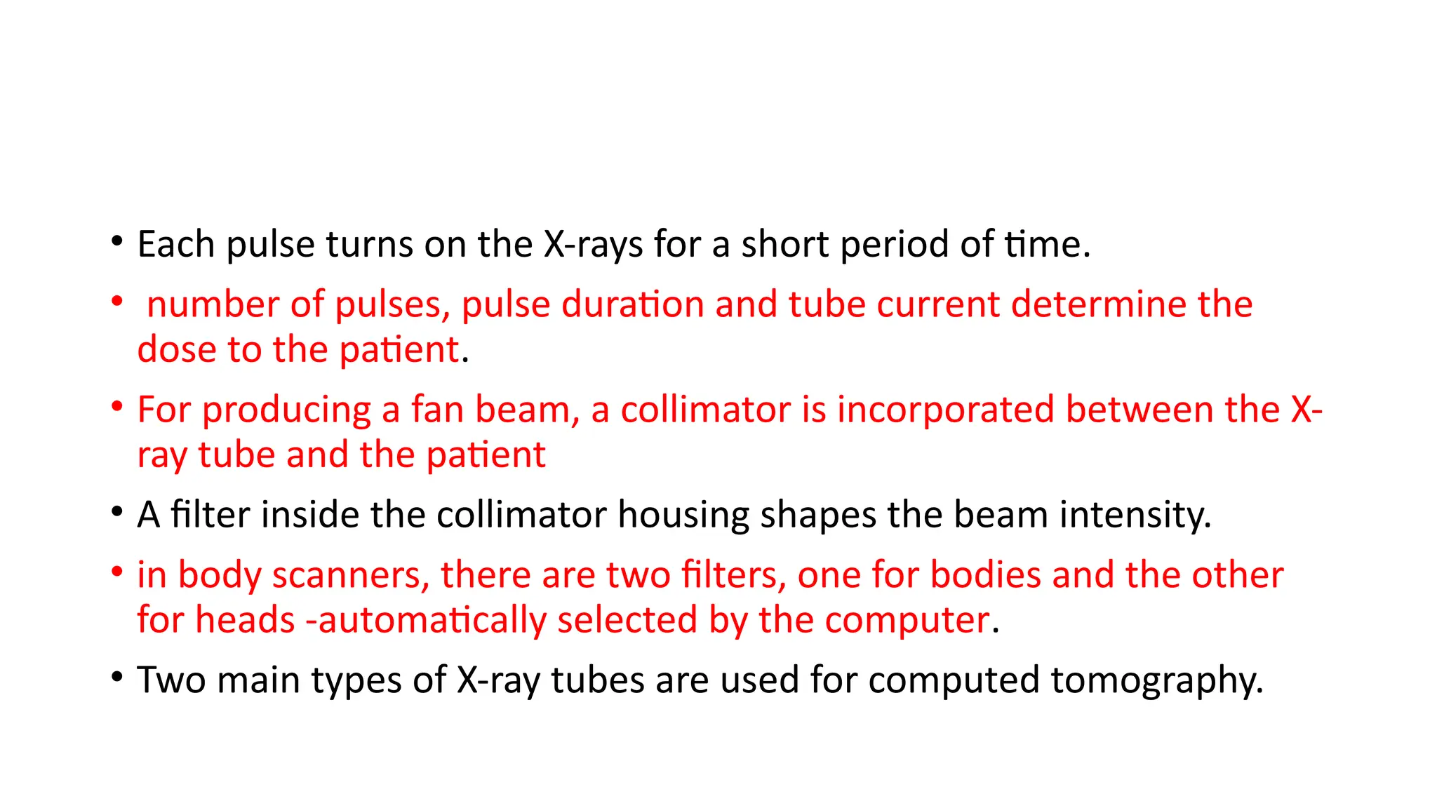 • Each pulse turns on the X-rays for a short period of time.
• number of pulses, pulse duration and tube current determine the
dose to the patient.
• For producing a fan beam, a collimator is incorporated between the X-
ray tube and the patient
• A filter inside the collimator housing shapes the beam intensity.
• in body scanners, there are two filters, one for bodies and the other
for heads -automatically selected by the computer.
• Two main types of X-ray tubes are used for computed tomography.
 