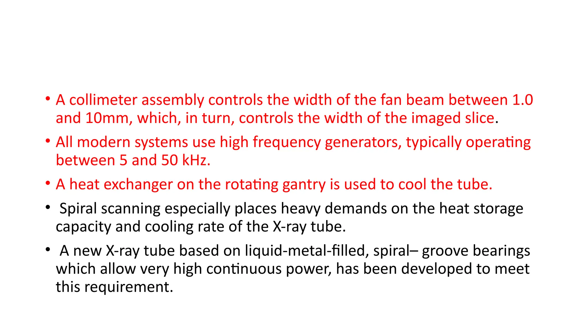 • A collimeter assembly controls the width of the fan beam between 1.0
and 10mm, which, in turn, controls the width of the imaged slice.
• All modern systems use high frequency generators, typically operating
between 5 and 50 kHz.
• A heat exchanger on the rotating gantry is used to cool the tube.
• Spiral scanning especially places heavy demands on the heat storage
capacity and cooling rate of the X-ray tube.
• A new X-ray tube based on liquid-metal-filled, spiral– groove bearings
which allow very high continuous power, has been developed to meet
this requirement.
 