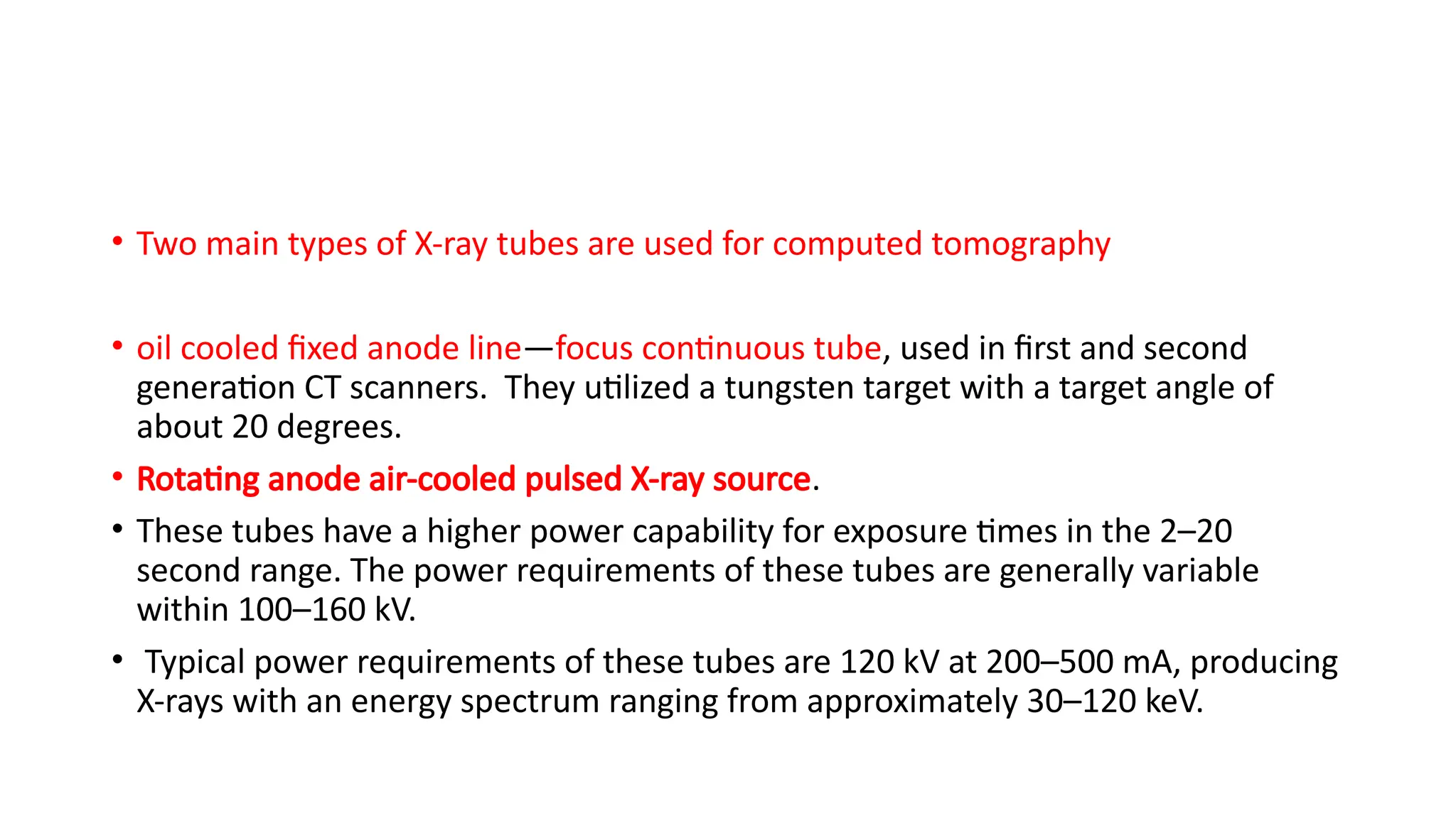 • Two main types of X-ray tubes are used for computed tomography
• oil cooled fixed anode line—focus continuous tube, used in first and second
generation CT scanners. They utilized a tungsten target with a target angle of
about 20 degrees.
• Rotating anode air-cooled pulsed X-ray source.
• These tubes have a higher power capability for exposure times in the 2–20
second range. The power requirements of these tubes are generally variable
within 100–160 kV.
• Typical power requirements of these tubes are 120 kV at 200–500 mA, producing
X-rays with an energy spectrum ranging from approximately 30–120 keV.
 