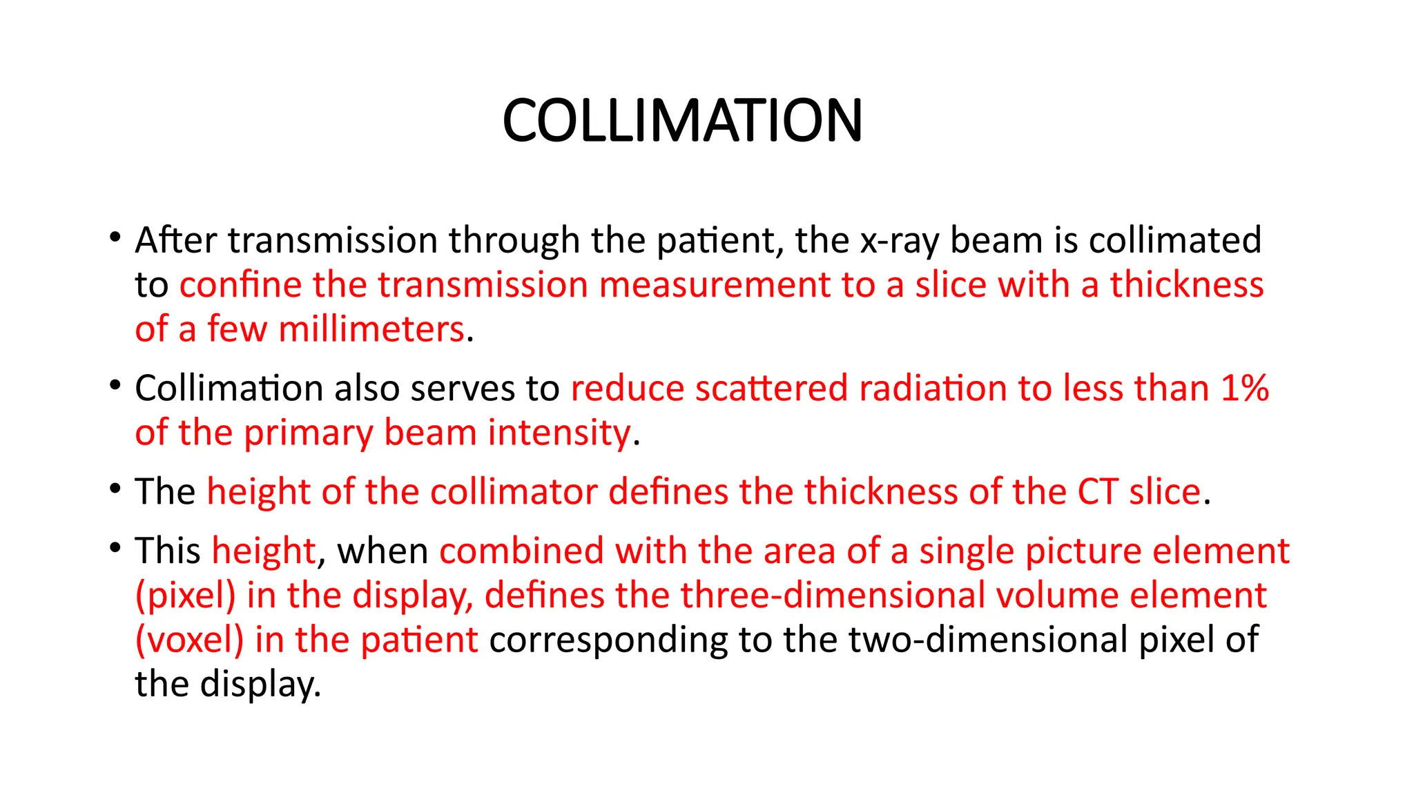 COLLIMATION
• After transmission through the patient, the x-ray beam is collimated
to confine the transmission measurement to a slice with a thickness
of a few millimeters.
• Collimation also serves to reduce scattered radiation to less than 1%
of the primary beam intensity.
• The height of the collimator defines the thickness of the CT slice.
• This height, when combined with the area of a single picture element
(pixel) in the display, defines the three-dimensional volume element
(voxel) in the patient corresponding to the two-dimensional pixel of
the display.
 