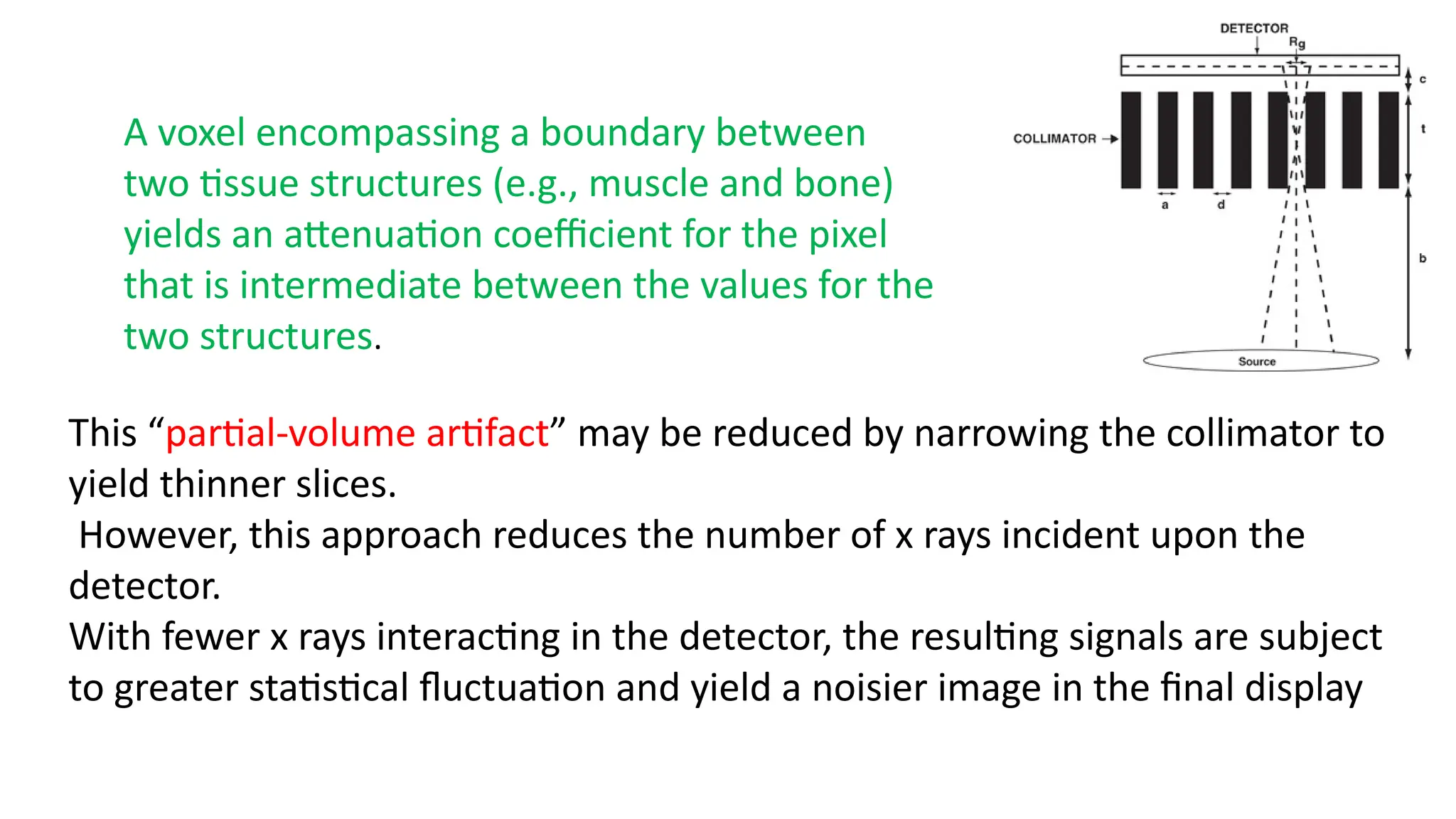 A voxel encompassing a boundary between
two tissue structures (e.g., muscle and bone)
yields an attenuation coefficient for the pixel
that is intermediate between the values for the
two structures.
This “partial-volume artifact” may be reduced by narrowing the collimator to
yield thinner slices.
However, this approach reduces the number of x rays incident upon the
detector.
With fewer x rays interacting in the detector, the resulting signals are subject
to greater statistical fluctuation and yield a noisier image in the final display
 