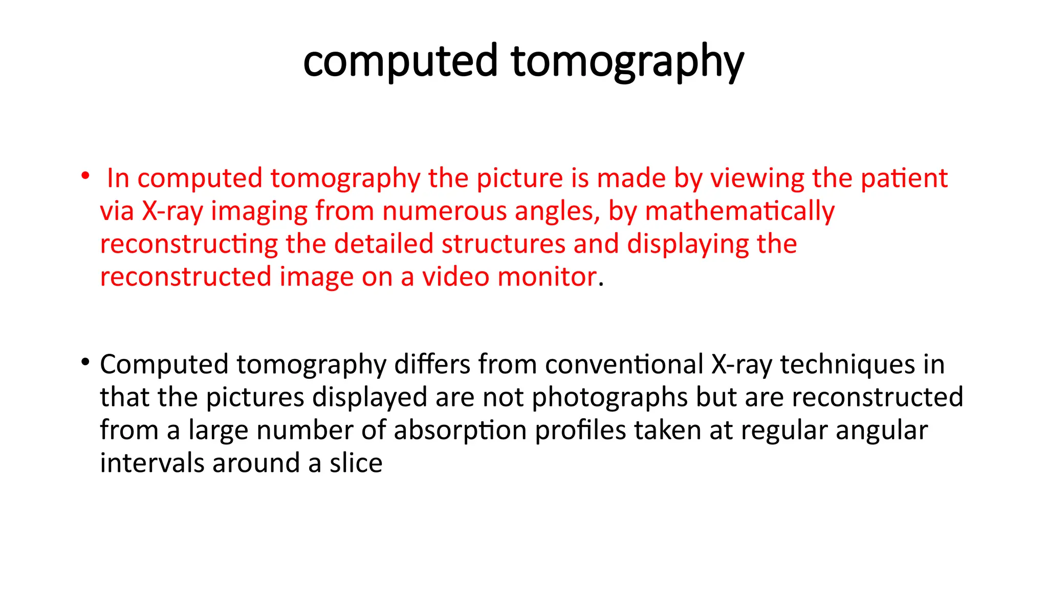 computed tomography
• In computed tomography the picture is made by viewing the patient
via X-ray imaging from numerous angles, by mathematically
reconstructing the detailed structures and displaying the
reconstructed image on a video monitor.
• Computed tomography differs from conventional X-ray techniques in
that the pictures displayed are not photographs but are reconstructed
from a large number of absorption profiles taken at regular angular
intervals around a slice
 