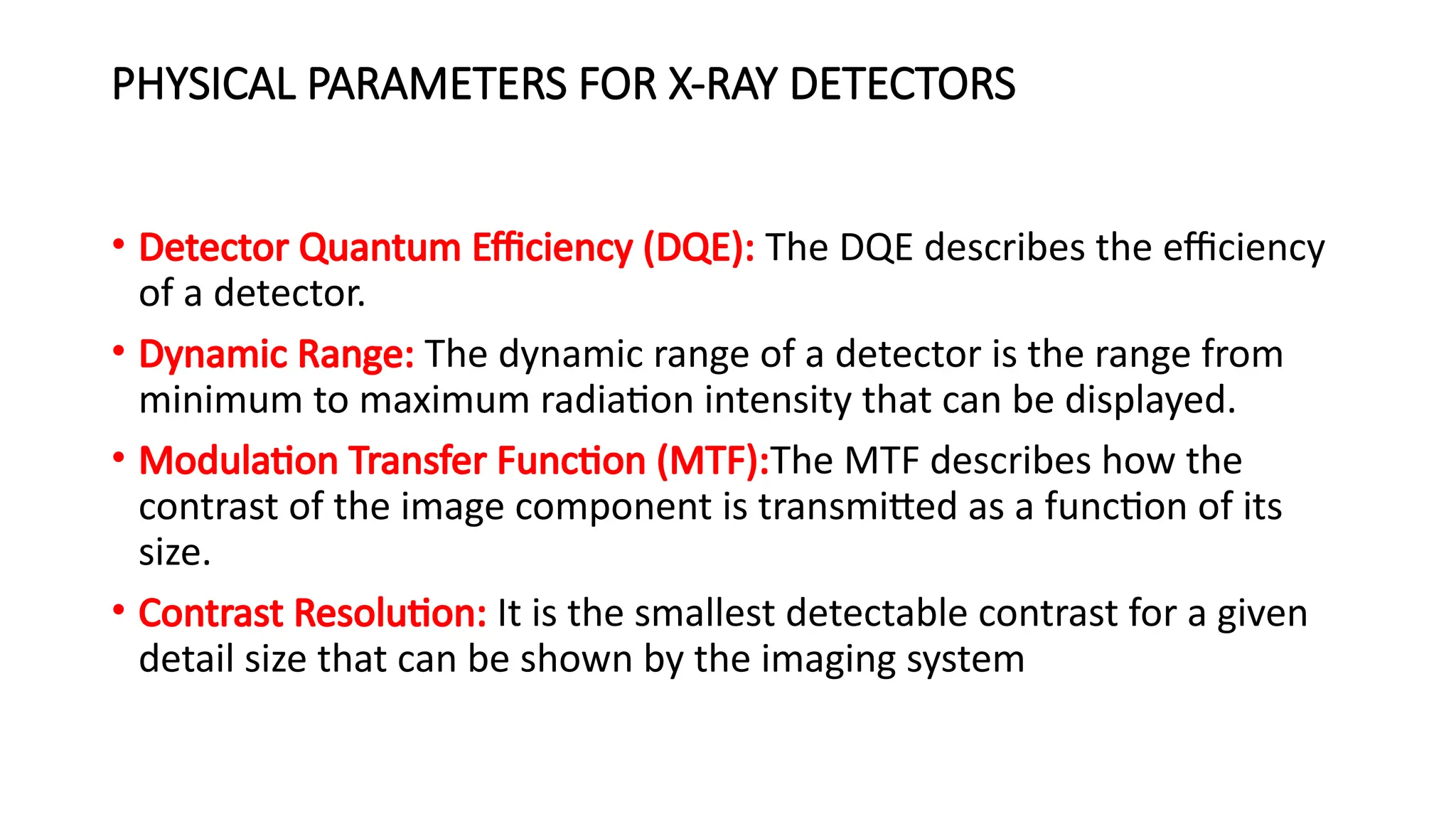 PHYSICAL PARAMETERS FOR X-RAY DETECTORS
• Detector Quantum Efficiency (DQE): The DQE describes the efficiency
of a detector.
• Dynamic Range: The dynamic range of a detector is the range from
minimum to maximum radiation intensity that can be displayed.
• Modulation Transfer Function (MTF):The MTF describes how the
contrast of the image component is transmitted as a function of its
size.
• Contrast Resolution: It is the smallest detectable contrast for a given
detail size that can be shown by the imaging system
 