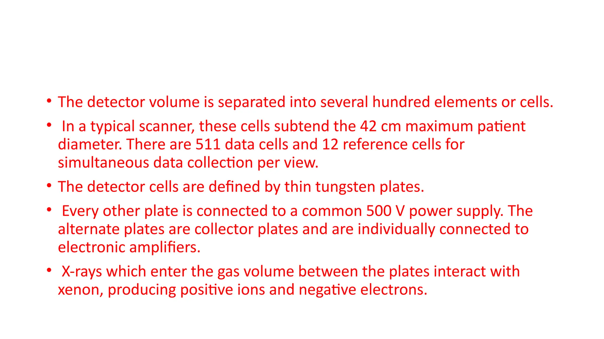 • The detector volume is separated into several hundred elements or cells.
• In a typical scanner, these cells subtend the 42 cm maximum patient
diameter. There are 511 data cells and 12 reference cells for
simultaneous data collection per view.
• The detector cells are defined by thin tungsten plates.
• Every other plate is connected to a common 500 V power supply. The
alternate plates are collector plates and are individually connected to
electronic amplifiers.
• X-rays which enter the gas volume between the plates interact with
xenon, producing positive ions and negative electrons.
 