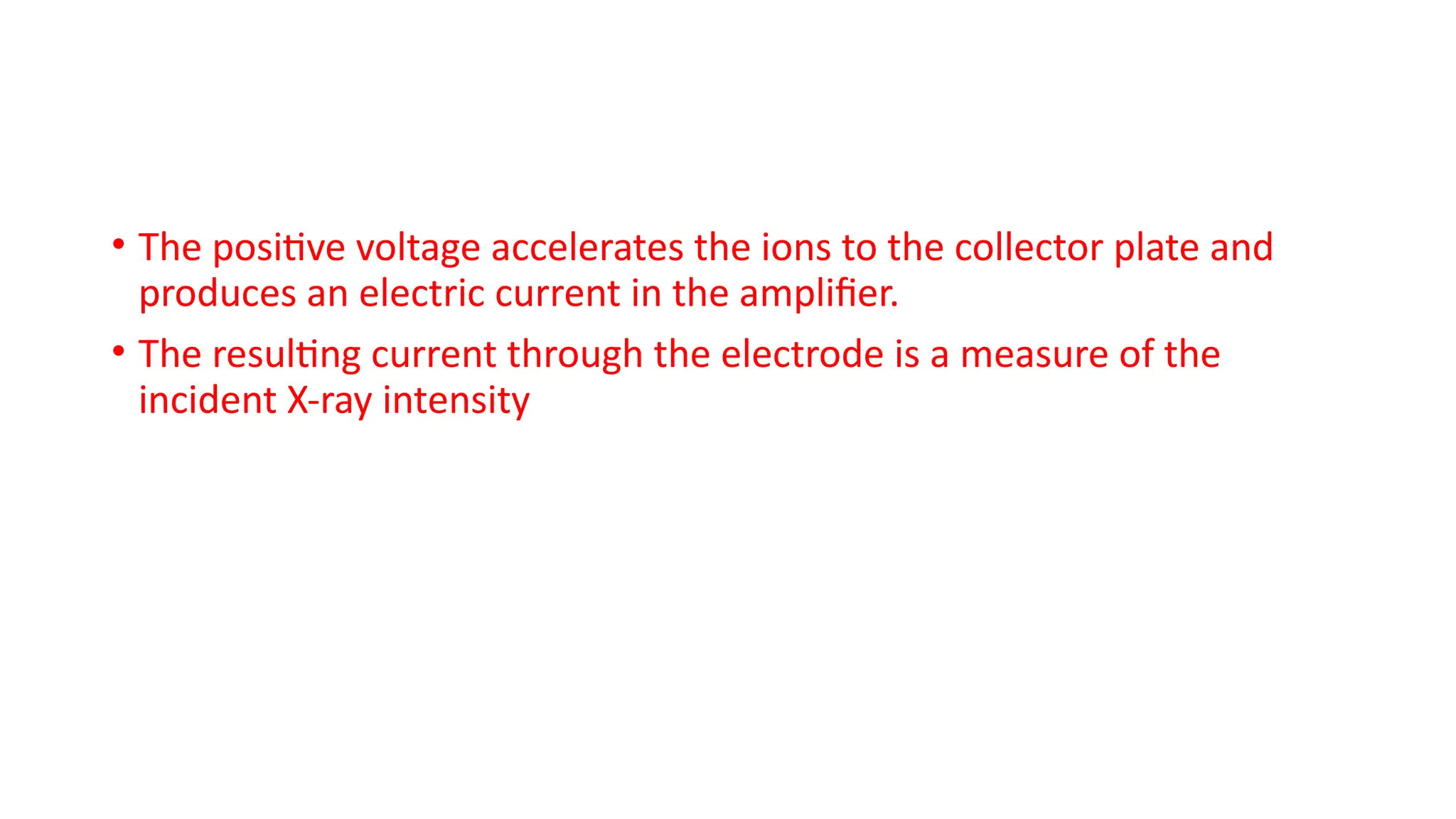 • The positive voltage accelerates the ions to the collector plate and
produces an electric current in the amplifier.
• The resulting current through the electrode is a measure of the
incident X-ray intensity
 