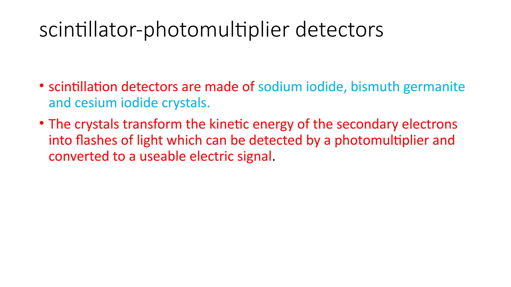 scintillator-photomultiplier detectors
• scintillation detectors are made of sodium iodide, bismuth germanite
and cesium iodide crystals.
• The crystals transform the kinetic energy of the secondary electrons
into flashes of light which can be detected by a photomultiplier and
converted to a useable electric signal.
 