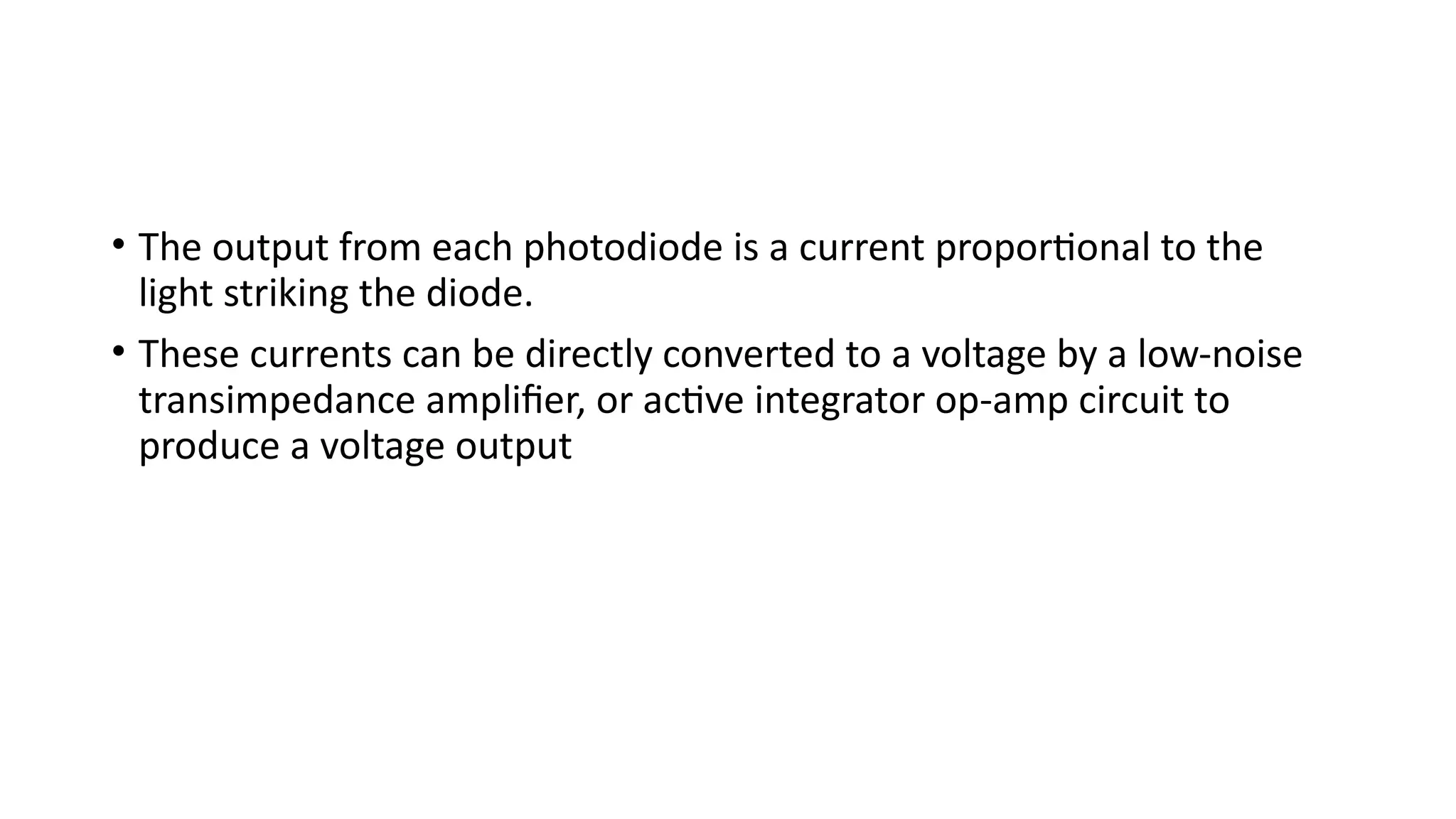 • The output from each photodiode is a current proportional to the
light striking the diode.
• These currents can be directly converted to a voltage by a low-noise
transimpedance amplifier, or active integrator op-amp circuit to
produce a voltage output
 