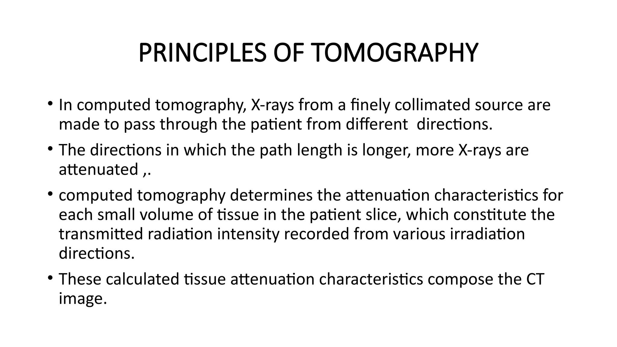 PRINCIPLES OF TOMOGRAPHY
• In computed tomography, X-rays from a finely collimated source are
made to pass through the patient from different directions.
• The directions in which the path length is longer, more X-rays are
attenuated ,.
• computed tomography determines the attenuation characteristics for
each small volume of tissue in the patient slice, which constitute the
transmitted radiation intensity recorded from various irradiation
directions.
• These calculated tissue attenuation characteristics compose the CT
image.
 