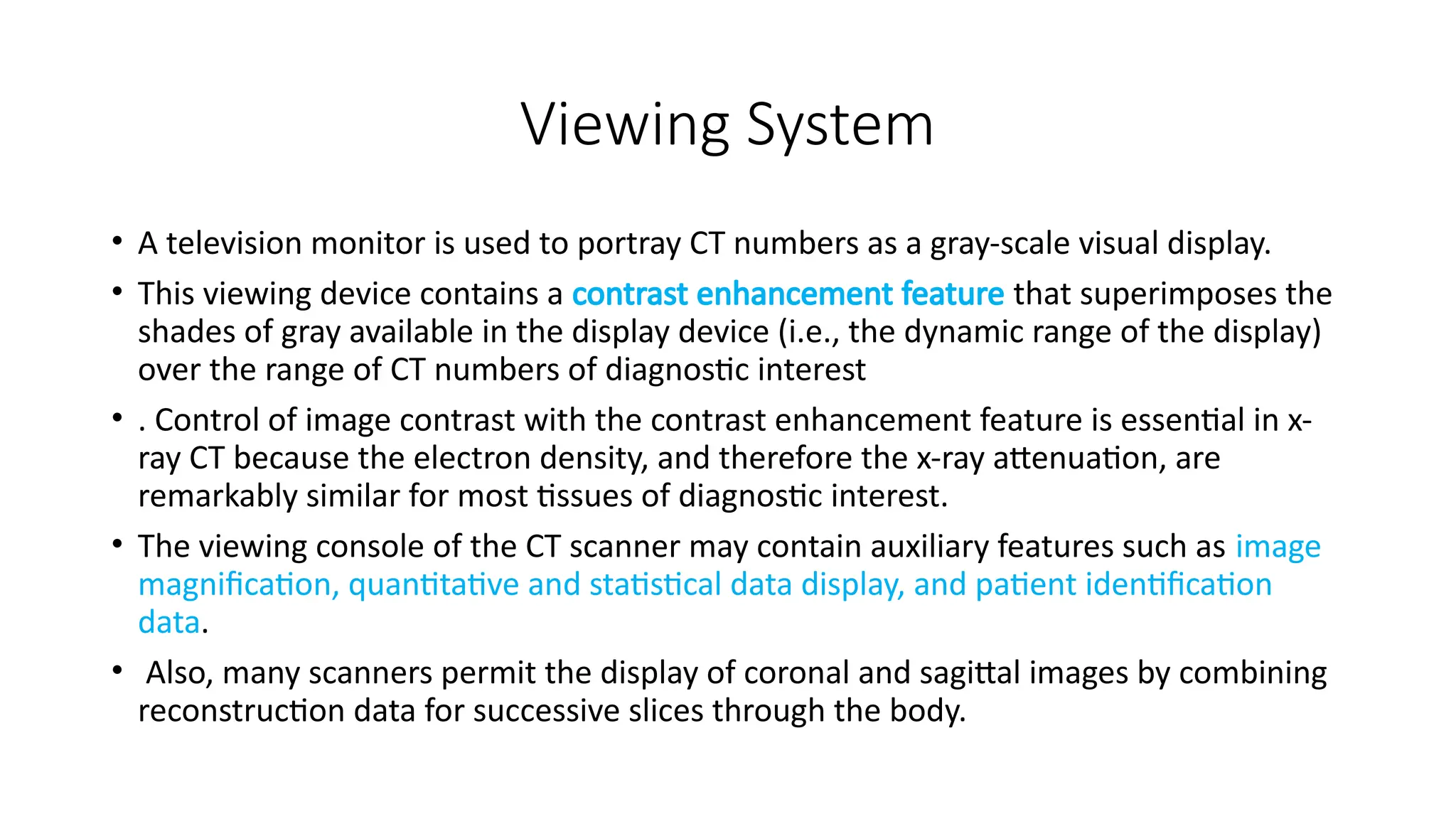 Viewing System
• A television monitor is used to portray CT numbers as a gray-scale visual display.
• This viewing device contains a contrast enhancement feature that superimposes the
shades of gray available in the display device (i.e., the dynamic range of the display)
over the range of CT numbers of diagnostic interest
• . Control of image contrast with the contrast enhancement feature is essential in x-
ray CT because the electron density, and therefore the x-ray attenuation, are
remarkably similar for most tissues of diagnostic interest.
• The viewing console of the CT scanner may contain auxiliary features such as image
magnification, quantitative and statistical data display, and patient identification
data.
• Also, many scanners permit the display of coronal and sagittal images by combining
reconstruction data for successive slices through the body.
 
