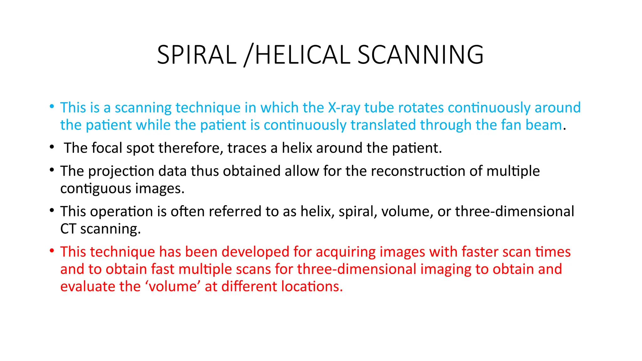 SPIRAL /HELICAL SCANNING
• This is a scanning technique in which the X-ray tube rotates continuously around
the patient while the patient is continuously translated through the fan beam.
• The focal spot therefore, traces a helix around the patient.
• The projection data thus obtained allow for the reconstruction of multiple
contiguous images.
• This operation is often referred to as helix, spiral, volume, or three-dimensional
CT scanning.
• This technique has been developed for acquiring images with faster scan times
and to obtain fast multiple scans for three-dimensional imaging to obtain and
evaluate the ‘volume’ at different locations.
 