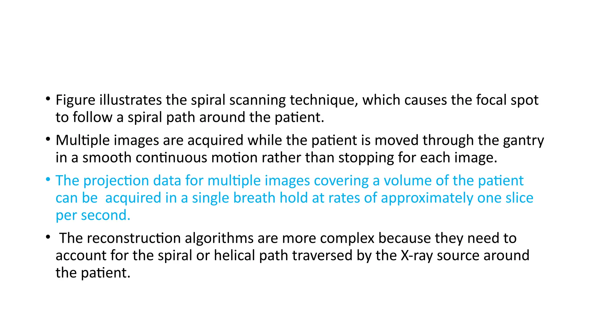 • Figure illustrates the spiral scanning technique, which causes the focal spot
to follow a spiral path around the patient.
• Multiple images are acquired while the patient is moved through the gantry
in a smooth continuous motion rather than stopping for each image.
• The projection data for multiple images covering a volume of the patient
can be acquired in a single breath hold at rates of approximately one slice
per second.
• The reconstruction algorithms are more complex because they need to
account for the spiral or helical path traversed by the X-ray source around
the patient.
 