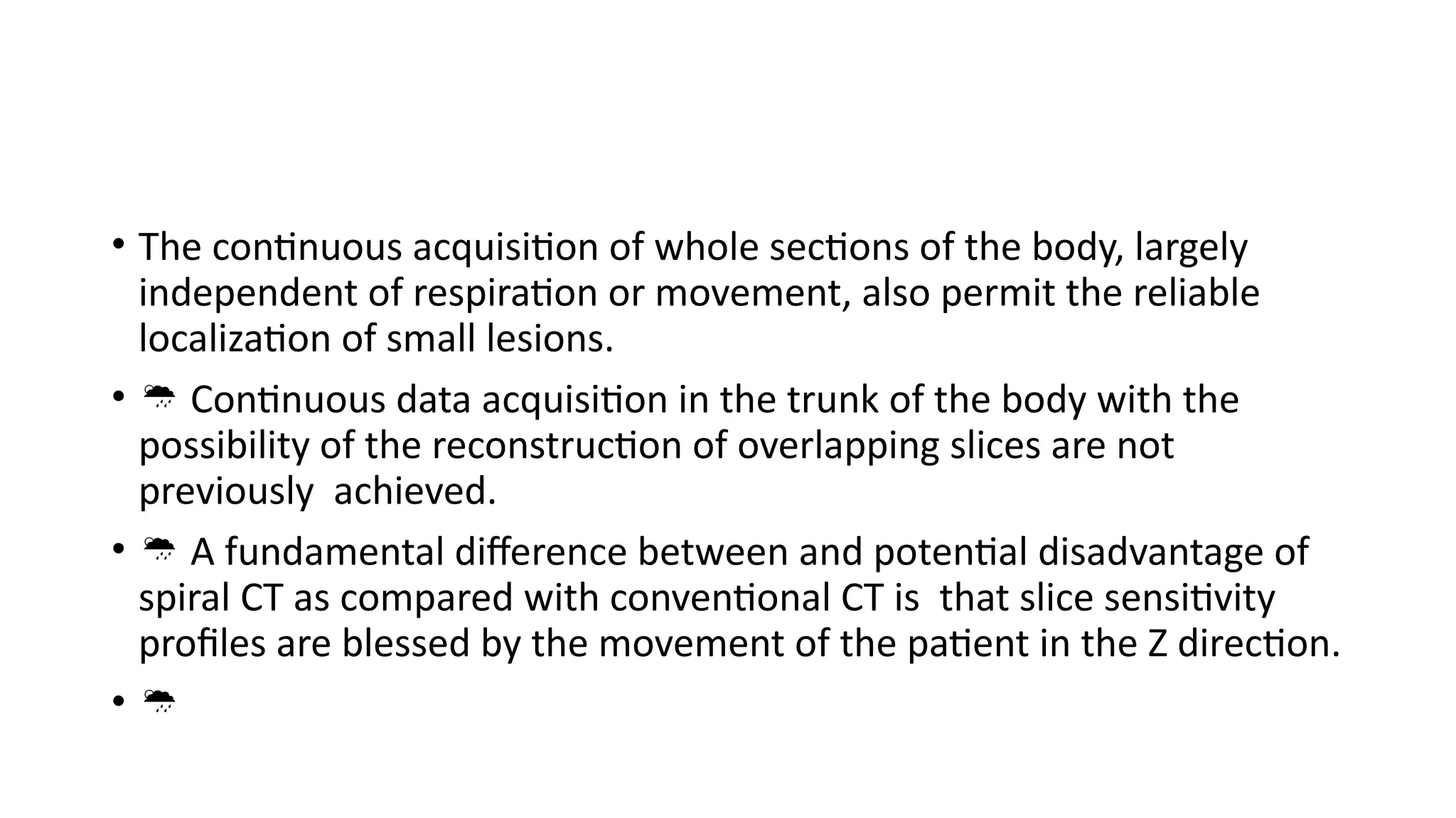 • The continuous acquisition of whole sections of the body, largely
independent of respiration or movement, also permit the reliable
localization of small lesions.
•  Continuous data acquisition in the trunk of the body with the
possibility of the reconstruction of overlapping slices are not
previously achieved.
•  A fundamental difference between and potential disadvantage of
spiral CT as compared with conventional CT is that slice sensitivity
profiles are blessed by the movement of the patient in the Z direction.
• 
 