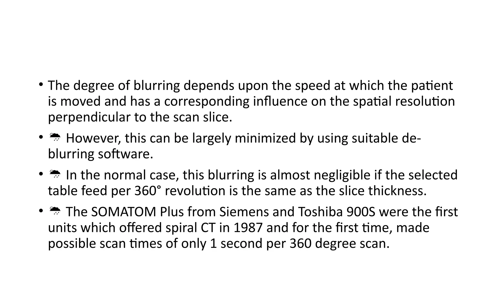• The degree of blurring depends upon the speed at which the patient
is moved and has a corresponding influence on the spatial resolution
perpendicular to the scan slice.
•  However, this can be largely minimized by using suitable de-
blurring software.
•  In the normal case, this blurring is almost negligible if the selected
table feed per 360° revolution is the same as the slice thickness.
•  The SOMATOM Plus from Siemens and Toshiba 900S were the first
units which offered spiral CT in 1987 and for the first time, made
possible scan times of only 1 second per 360 degree scan.
 
