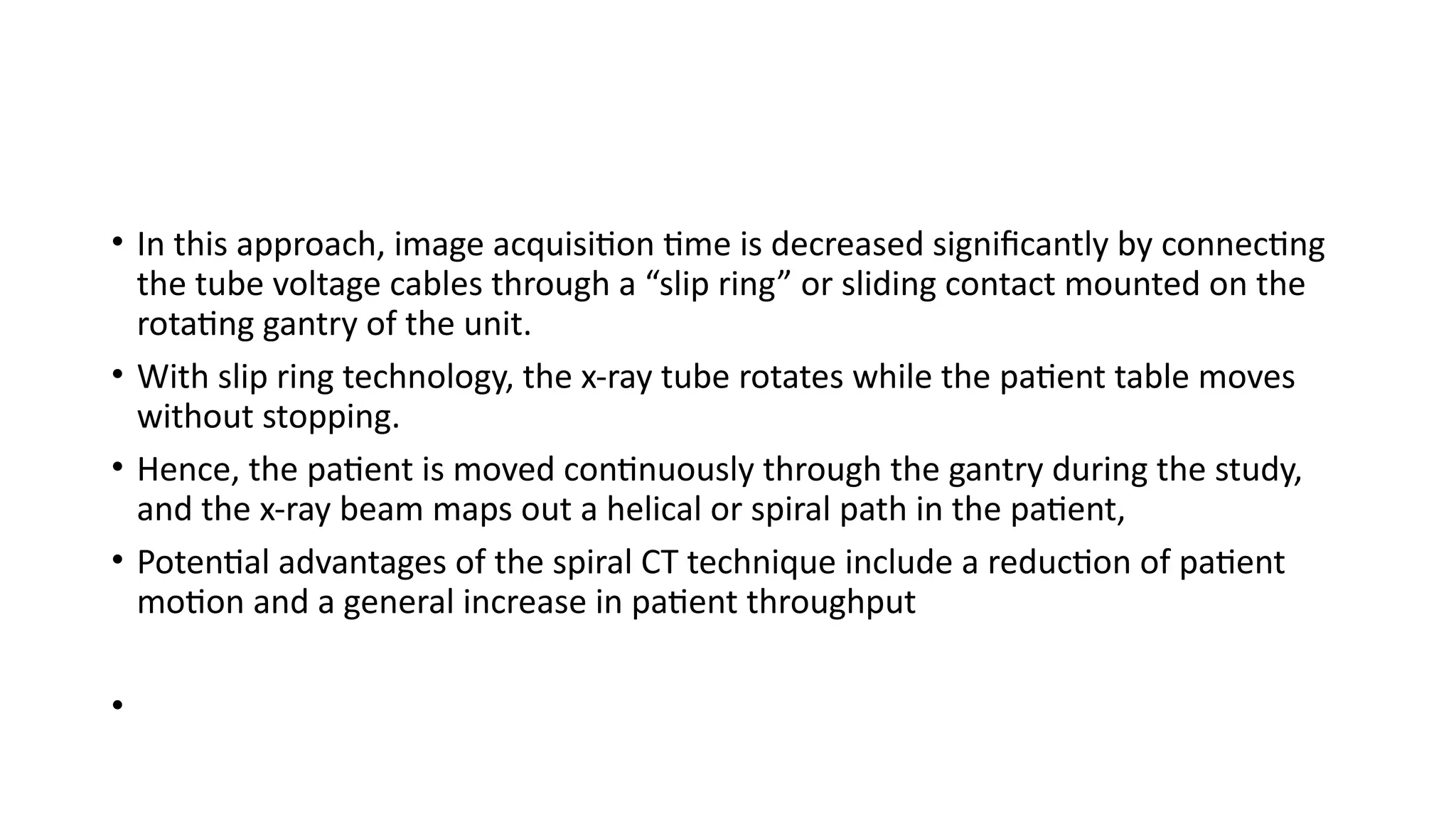 • In this approach, image acquisition time is decreased significantly by connecting
the tube voltage cables through a “slip ring” or sliding contact mounted on the
rotating gantry of the unit.
• With slip ring technology, the x-ray tube rotates while the patient table moves
without stopping.
• Hence, the patient is moved continuously through the gantry during the study,
and the x-ray beam maps out a helical or spiral path in the patient,
• Potential advantages of the spiral CT technique include a reduction of patient
motion and a general increase in patient throughput
•
 