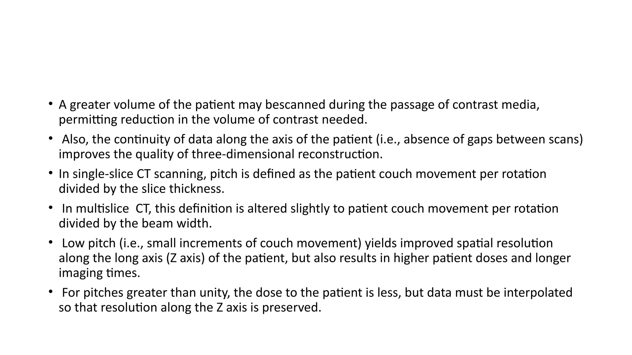 • A greater volume of the patient may bescanned during the passage of contrast media,
permitting reduction in the volume of contrast needed.
• Also, the continuity of data along the axis of the patient (i.e., absence of gaps between scans)
improves the quality of three-dimensional reconstruction.
• In single-slice CT scanning, pitch is defined as the patient couch movement per rotation
divided by the slice thickness.
• In multislice CT, this definition is altered slightly to patient couch movement per rotation
divided by the beam width.
• Low pitch (i.e., small increments of couch movement) yields improved spatial resolution
along the long axis (Z axis) of the patient, but also results in higher patient doses and longer
imaging times.
• For pitches greater than unity, the dose to the patient is less, but data must be interpolated
so that resolution along the Z axis is preserved.
 