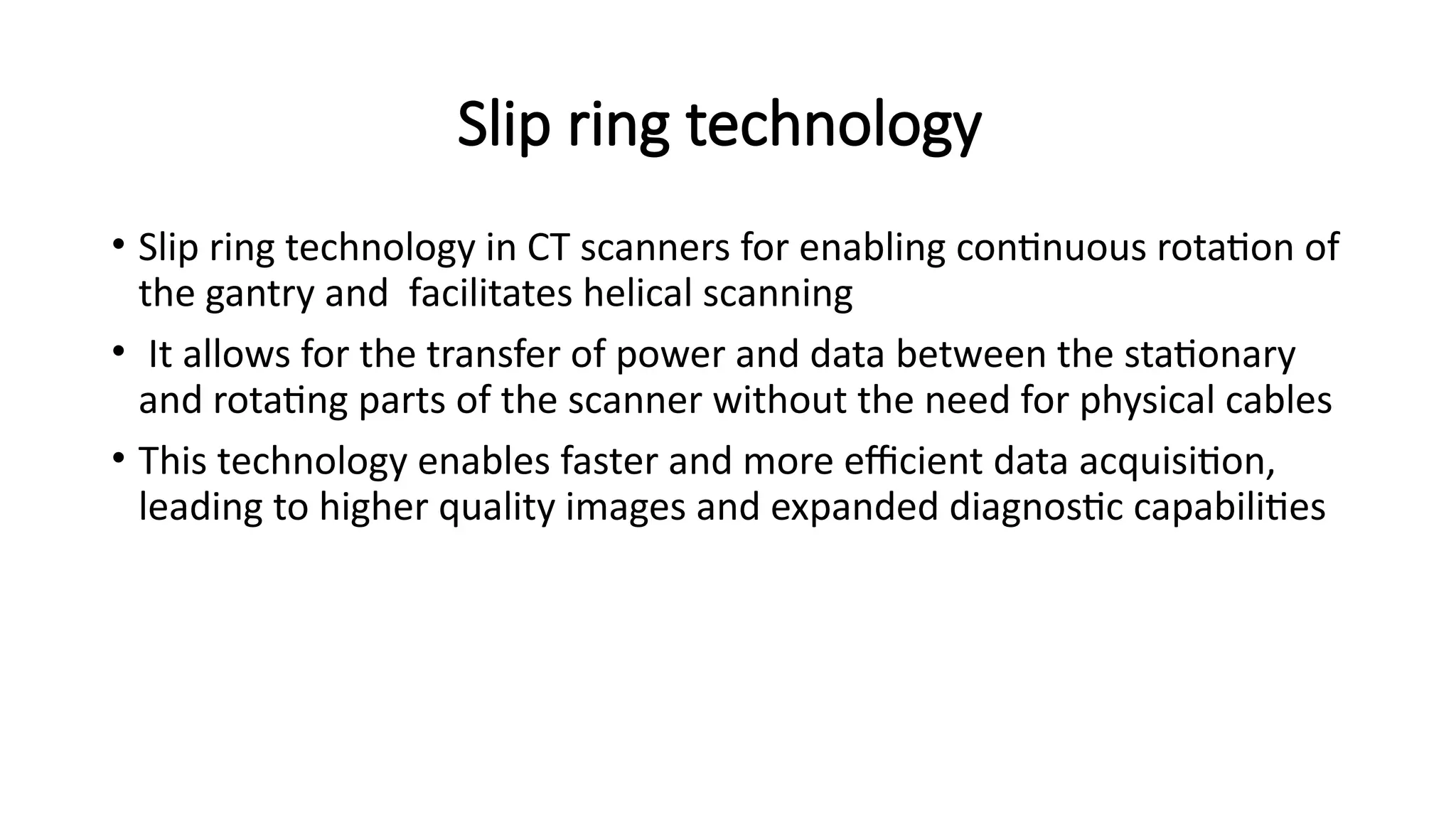 Slip ring technology
• Slip ring technology in CT scanners for enabling continuous rotation of
the gantry and facilitates helical scanning
• It allows for the transfer of power and data between the stationary
and rotating parts of the scanner without the need for physical cables
• This technology enables faster and more efficient data acquisition,
leading to higher quality images and expanded diagnostic capabilities
 