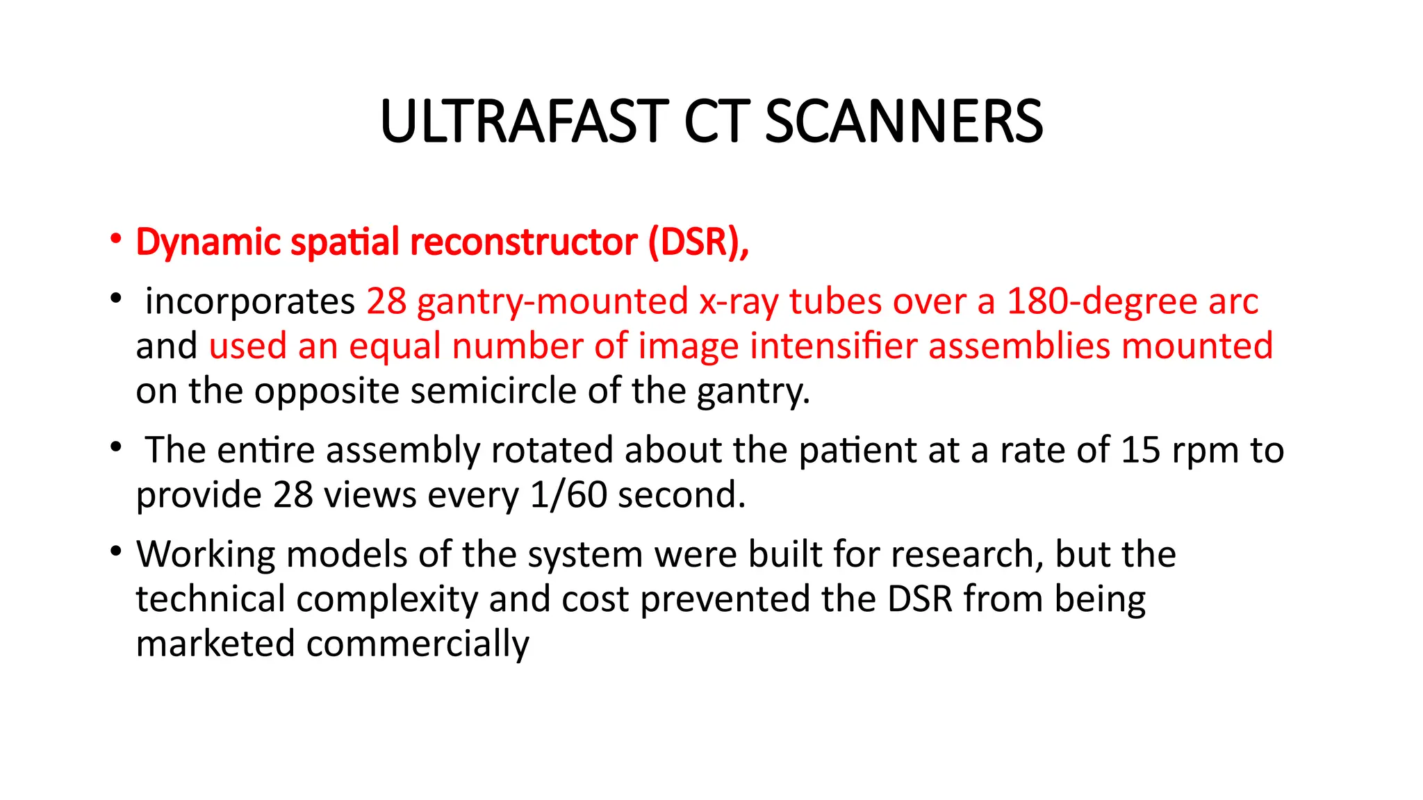 ULTRAFAST CT SCANNERS
• Dynamic spatial reconstructor (DSR),
• incorporates 28 gantry-mounted x-ray tubes over a 180-degree arc
and used an equal number of image intensifier assemblies mounted
on the opposite semicircle of the gantry.
• The entire assembly rotated about the patient at a rate of 15 rpm to
provide 28 views every 1/60 second.
• Working models of the system were built for research, but the
technical complexity and cost prevented the DSR from being
marketed commercially
 