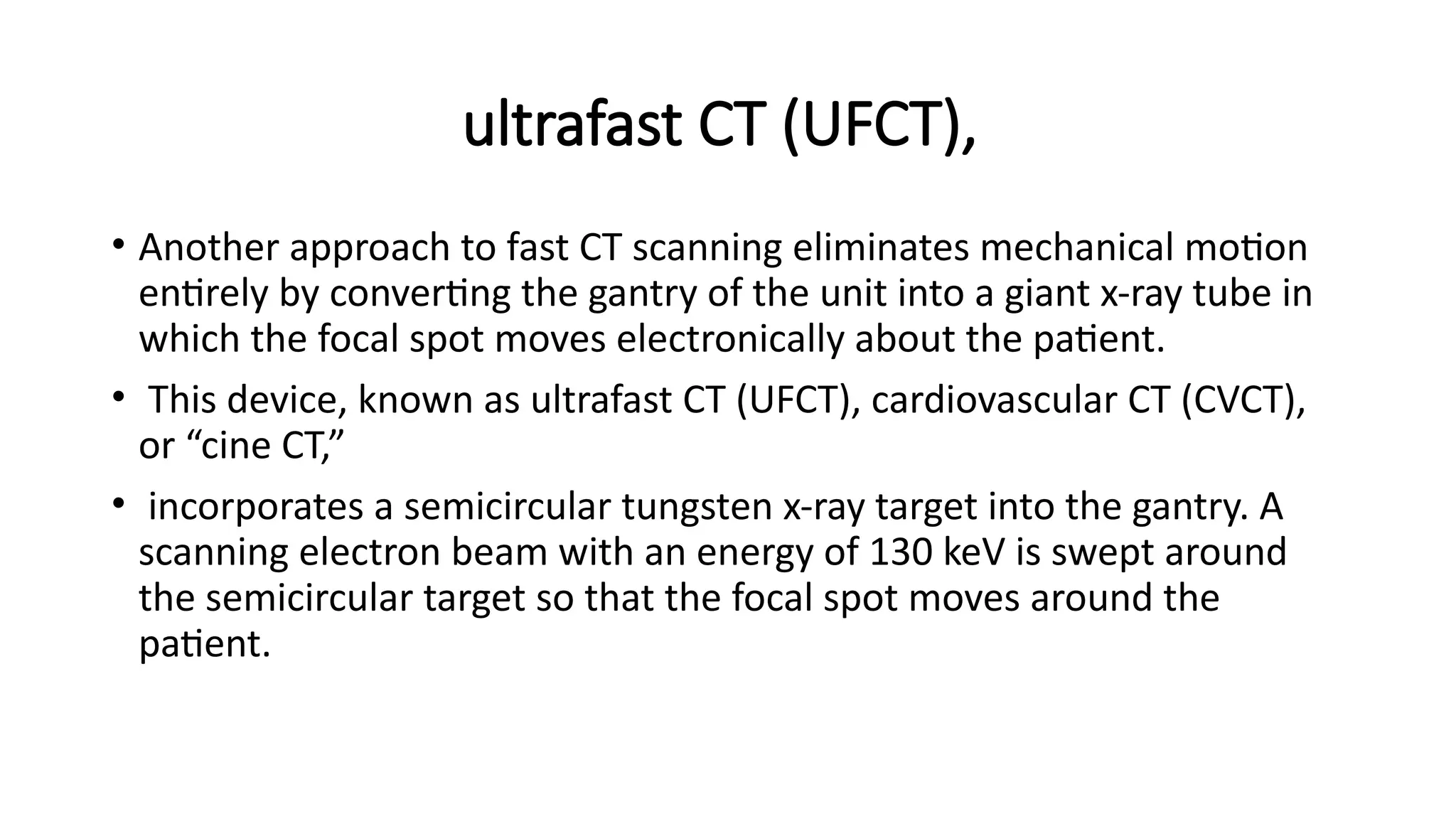 ultrafast CT (UFCT),
• Another approach to fast CT scanning eliminates mechanical motion
entirely by converting the gantry of the unit into a giant x-ray tube in
which the focal spot moves electronically about the patient.
• This device, known as ultrafast CT (UFCT), cardiovascular CT (CVCT),
or “cine CT,”
• incorporates a semicircular tungsten x-ray target into the gantry. A
scanning electron beam with an energy of 130 keV is swept around
the semicircular target so that the focal spot moves around the
patient.
 