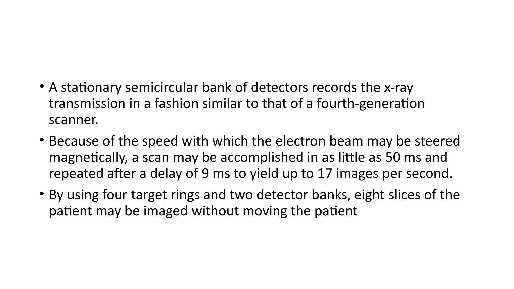 • A stationary semicircular bank of detectors records the x-ray
transmission in a fashion similar to that of a fourth-generation
scanner.
• Because of the speed with which the electron beam may be steered
magnetically, a scan may be accomplished in as little as 50 ms and
repeated after a delay of 9 ms to yield up to 17 images per second.
• By using four target rings and two detector banks, eight slices of the
patient may be imaged without moving the patient
 