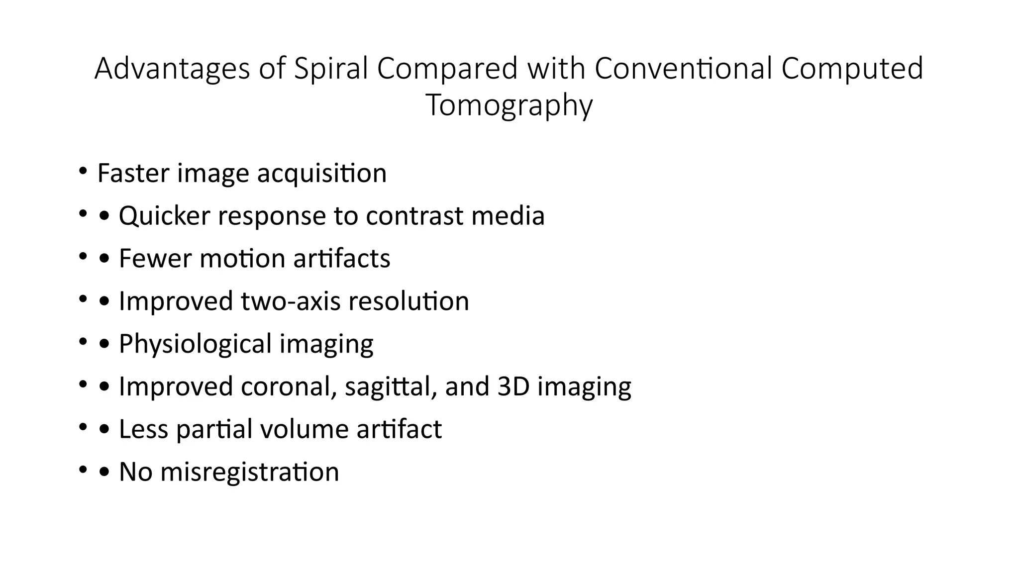 Advantages of Spiral Compared with Conventional Computed
Tomography
• Faster image acquisition
• • Quicker response to contrast media
• • Fewer motion artifacts
• • Improved two-axis resolution
• • Physiological imaging
• • Improved coronal, sagittal, and 3D imaging
• • Less partial volume artifact
• • No misregistration
 