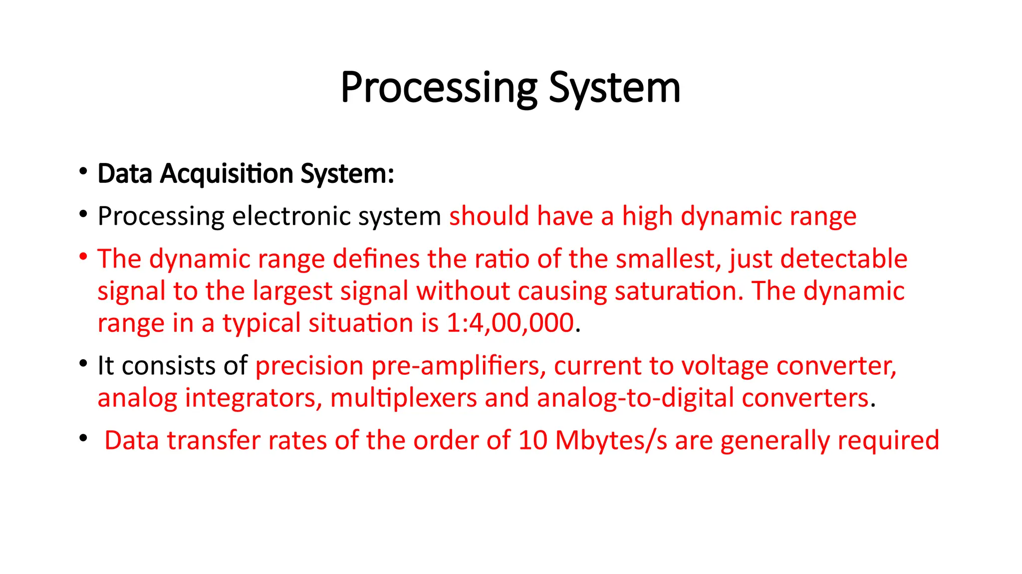 Processing System
• Data Acquisition System:
• Processing electronic system should have a high dynamic range
• The dynamic range defines the ratio of the smallest, just detectable
signal to the largest signal without causing saturation. The dynamic
range in a typical situation is 1:4,00,000.
• It consists of precision pre-amplifiers, current to voltage converter,
analog integrators, multiplexers and analog-to-digital converters.
• Data transfer rates of the order of 10 Mbytes/s are generally required
 