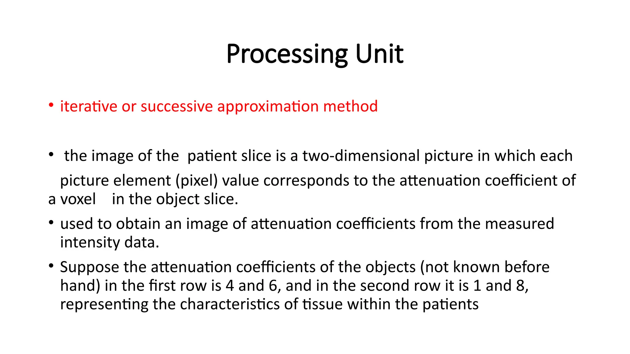 Processing Unit
• iterative or successive approximation method
• the image of the patient slice is a two-dimensional picture in which each
picture element (pixel) value corresponds to the attenuation coefficient of
a voxel in the object slice.
• used to obtain an image of attenuation coefficients from the measured
intensity data.
• Suppose the attenuation coefficients of the objects (not known before
hand) in the first row is 4 and 6, and in the second row it is 1 and 8,
representing the characteristics of tissue within the patients
 