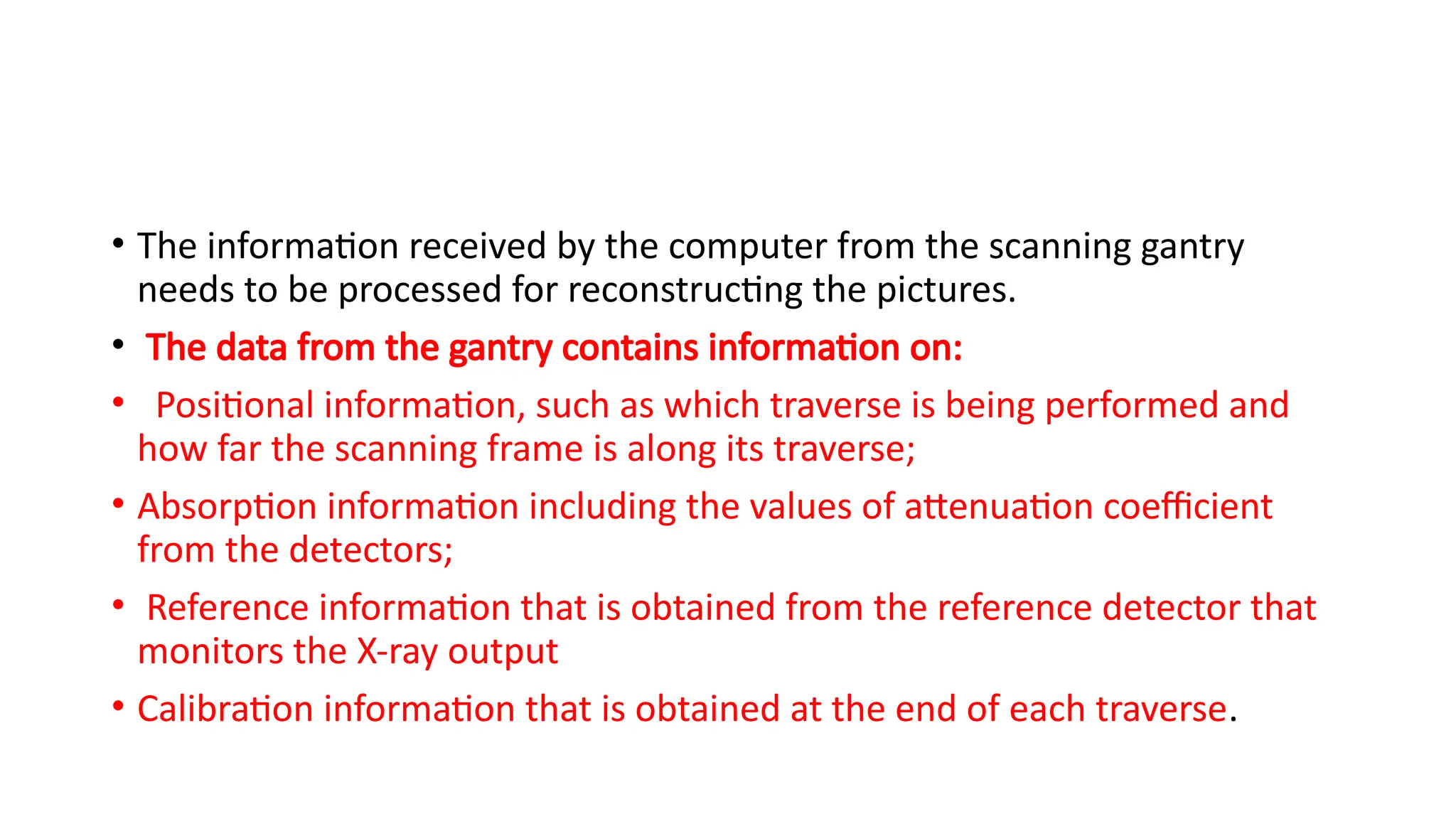 • The information received by the computer from the scanning gantry
needs to be processed for reconstructing the pictures.
• The data from the gantry contains information on:
• Positional information, such as which traverse is being performed and
how far the scanning frame is along its traverse;
• Absorption information including the values of attenuation coefficient
from the detectors;
• Reference information that is obtained from the reference detector that
monitors the X-ray output
• Calibration information that is obtained at the end of each traverse.
 