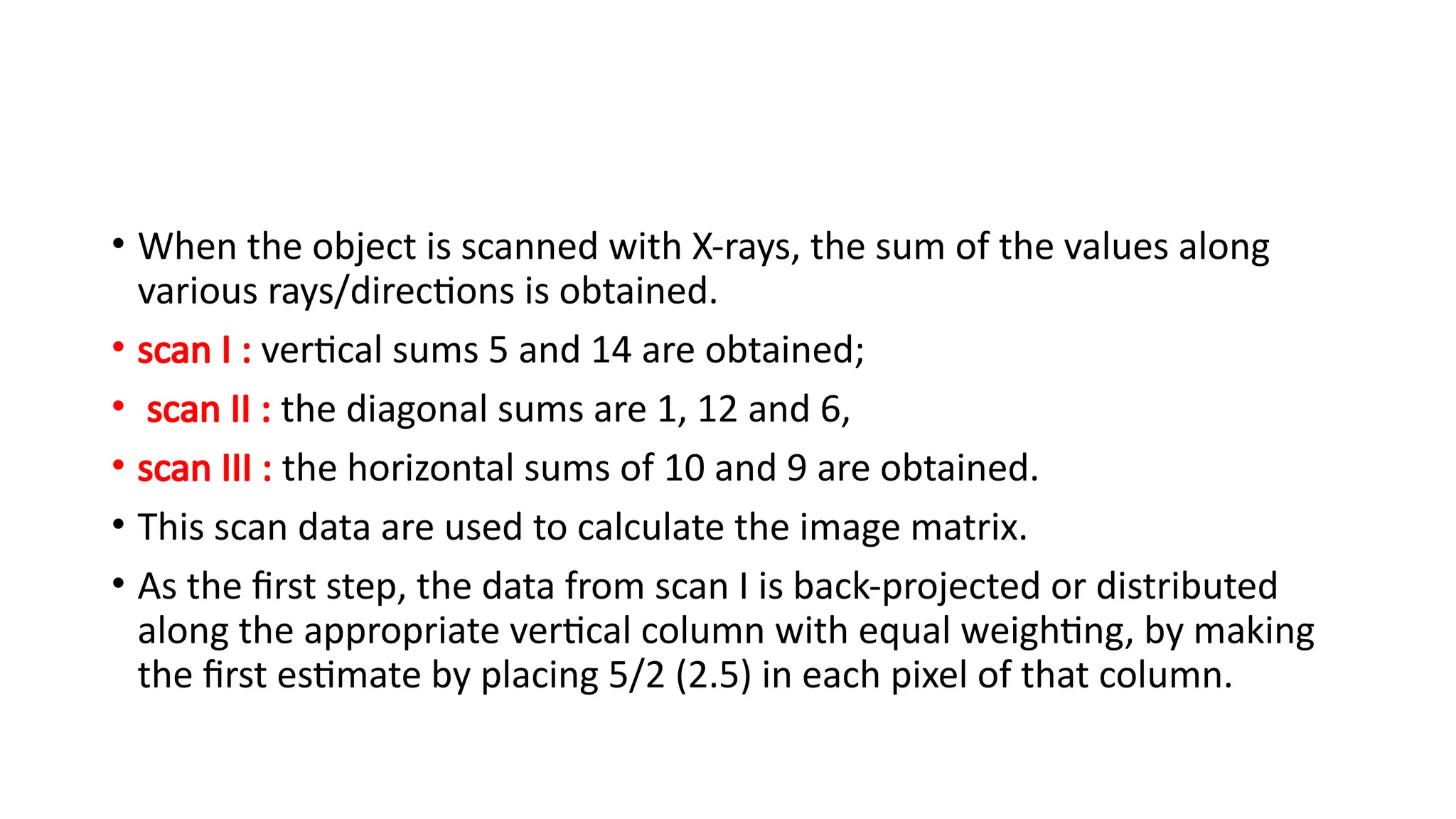 • When the object is scanned with X-rays, the sum of the values along
various rays/directions is obtained.
• scan I : vertical sums 5 and 14 are obtained;
• scan II : the diagonal sums are 1, 12 and 6,
• scan III : the horizontal sums of 10 and 9 are obtained.
• This scan data are used to calculate the image matrix.
• As the first step, the data from scan I is back-projected or distributed
along the appropriate vertical column with equal weighting, by making
the first estimate by placing 5/2 (2.5) in each pixel of that column.
 