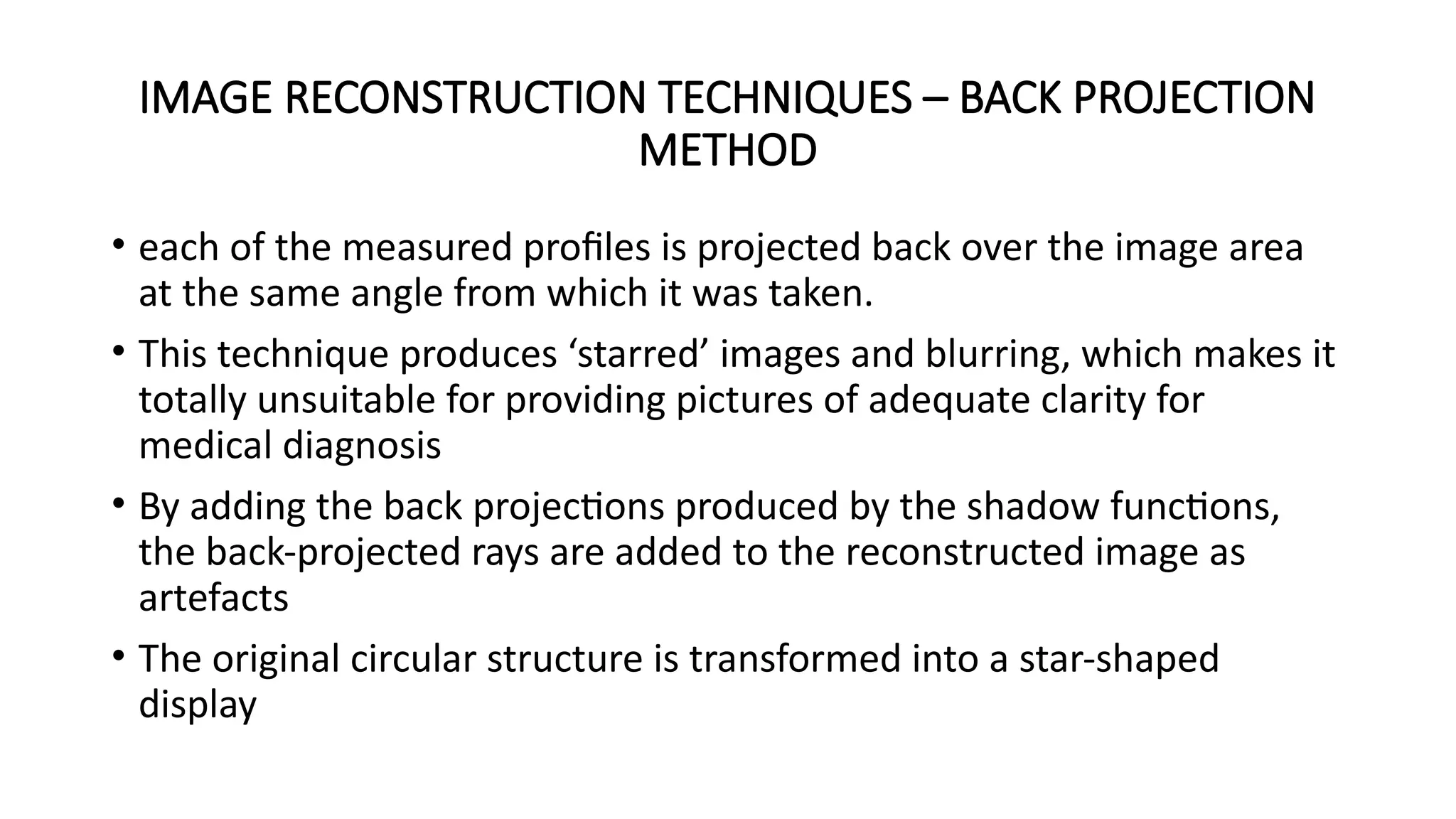 IMAGE RECONSTRUCTION TECHNIQUES – BACK PROJECTION
METHOD
• each of the measured profiles is projected back over the image area
at the same angle from which it was taken.
• This technique produces ‘starred’ images and blurring, which makes it
totally unsuitable for providing pictures of adequate clarity for
medical diagnosis
• By adding the back projections produced by the shadow functions,
the back-projected rays are added to the reconstructed image as
artefacts
• The original circular structure is transformed into a star-shaped
display
 